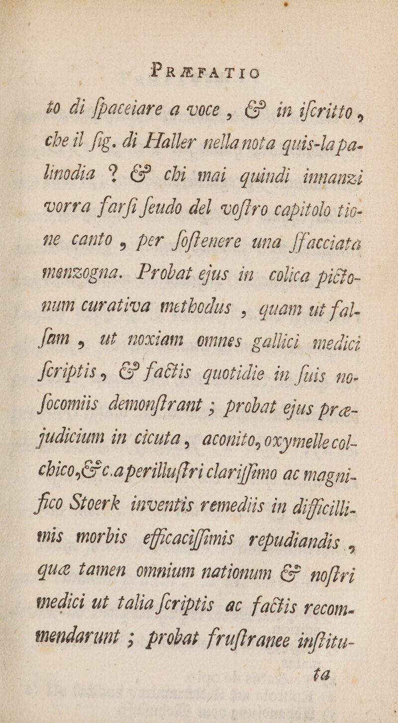 £o di [pateiare a ote | € in iféritto, che il fig. di Haller nella nota quis-la pa. lnodia 9 C? chi mai quindi innauei vorra f'arfi Jeudo del *voflro capitolo tio- ne canto , per Joflenere una [facciata menzogna. Probat ejus in colica picto- num curativa metbodus ,. quam ut fal- Jam , ut noxiam omnes gallici medici firiptis , € fa@is quotidie in fuis no- Jocomiis demonflrant ; probat ejus pre- Judicium in cicuta, aconito, oxytmelle col- chico c.a perillu{fri clariffano ac magni. Jico Stoerk inventis remediis in dificills- ts morbis eficaciffinis repudiandis , que tamen omnium nationum € noffri wedici ut talia fcriptis ac fa&amp;tis recom. mendarunt ; probat frufIraneo infritu- ta