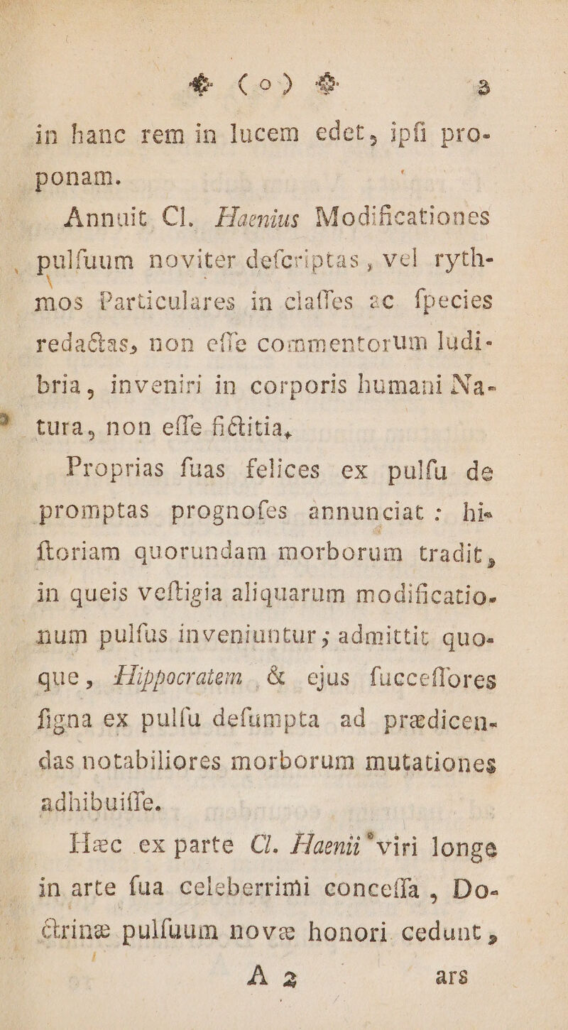 € Co) $ » in hanc rem in lucem edet, ipfi pro- ponam. Annuit. Cl. Haenius Modificationes pulfuum noviter defcriptas , vel ryth- mos Particulares in claffes ac fpecies redaétas, non effe commentorum ludi- bria, inveniri in corporis humani Na- À tura, non efTe fictitia, Proprias fuas felices ex pulfu de promptas prognofes annunciat : his ftoriam quorundam morborum tradit, in queis veftigia aliquarum modificatio- num pulfus inveniuntur ; admittit quo- que, Hippocratem., & ejus fucceffores figna ex pulfu defumpta ad pradicen- das notabiliores morborum mutationes adhibuiffe. | Hzc ex parte CI. Haenii viri longe in arte fua celeberrimi conceffa, Do- rine pulfuum nove honori. cedunt ; A» ars