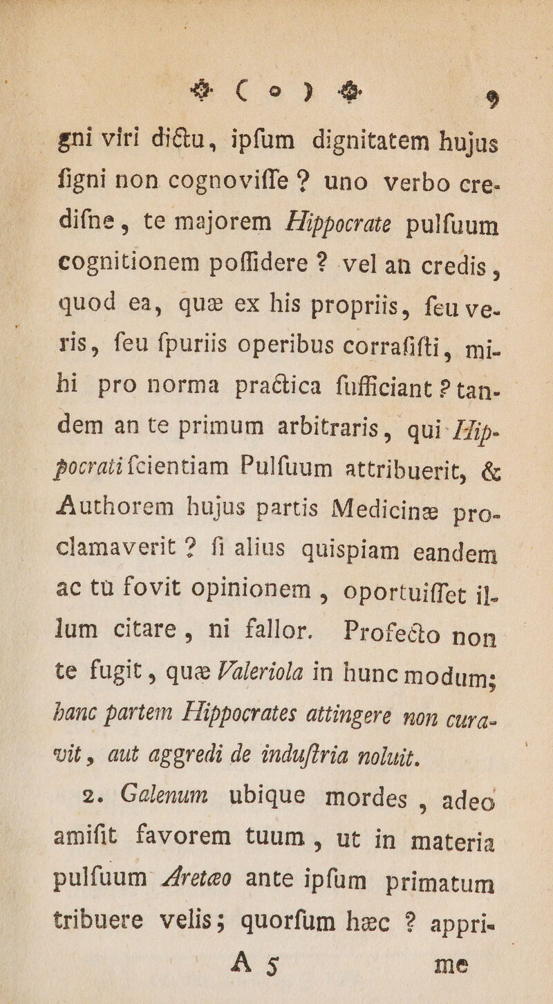 gni viri diu, ipfum dignitatem hujus figni non cognoviffe ? uno verbo cre- difne, te majorem ÆHippocrate pulfuum cognitionem poffidere ? vel an credis, quod ea, quz ex his propriis, feu ve. ris, feu fpuriis operibus corrafifti , mi- hi pro norma practica fufficiant ? tan. dem an te primum arbitraris, qui Zip. pocrati fcientiam Pulfuum attribuerit, &amp; Authorem hujus partis Medicinæ pro- clamaverit ? fi alius quispiam eandem ac tu fovit opinionem , oportuiffet il. lum citare, ni fallor. Profe&amp;o non te fugit , que Paleriola in hunc modum; banc partem Fiippocrates attingere mon cura- vit i aut aggredi de induftria noluit. 2. Galenum ubique mordes , adeo amifit favorem tuum , ut in materia pulfuum Aretæo ante ipfum primatum tribuere velis; quorfüm hec ? appri- | A s me