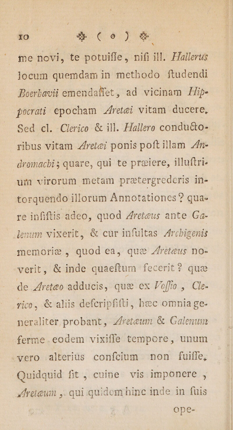 + 10 # Co) &amp; me novi, te potuiffe, nifi ill. Hallerus locum quemdam in methodo ftudendi Boerbavii emendaffet, ad vicinam Hip- pocrati epocham Aretæi vitam ducere, Sed cl. Clerico &amp; ill. Hallero conduéto- ribus vitam Aretei ponis poft illam 4n- dromacbi ; quare, qui te præiere, illuftri- uin virorum metam prætergrederis in- torquendo illorum Annotationes ? qua. re infiftis adeo, quod Zreieus ante Ga- enum vixerit, &amp; cur infultas Archigenis memorie, quod ea, que ÆAretœus no- verit, &amp; inde quaeftum fecerit? que de Areteo adducis, que ex Foffo , Cle- vico, &amp; aliis deferipfifti, hec omnia ge- neraliter probant, zfreteum &amp; Galenum ferme.eodem vixiffe tempore, unum. .vero .alteriüs confcium non fuiffe, Quidquid fit, cuine vis imponere , Areieum ,. qui. quidem hinc inde in fuis ope-