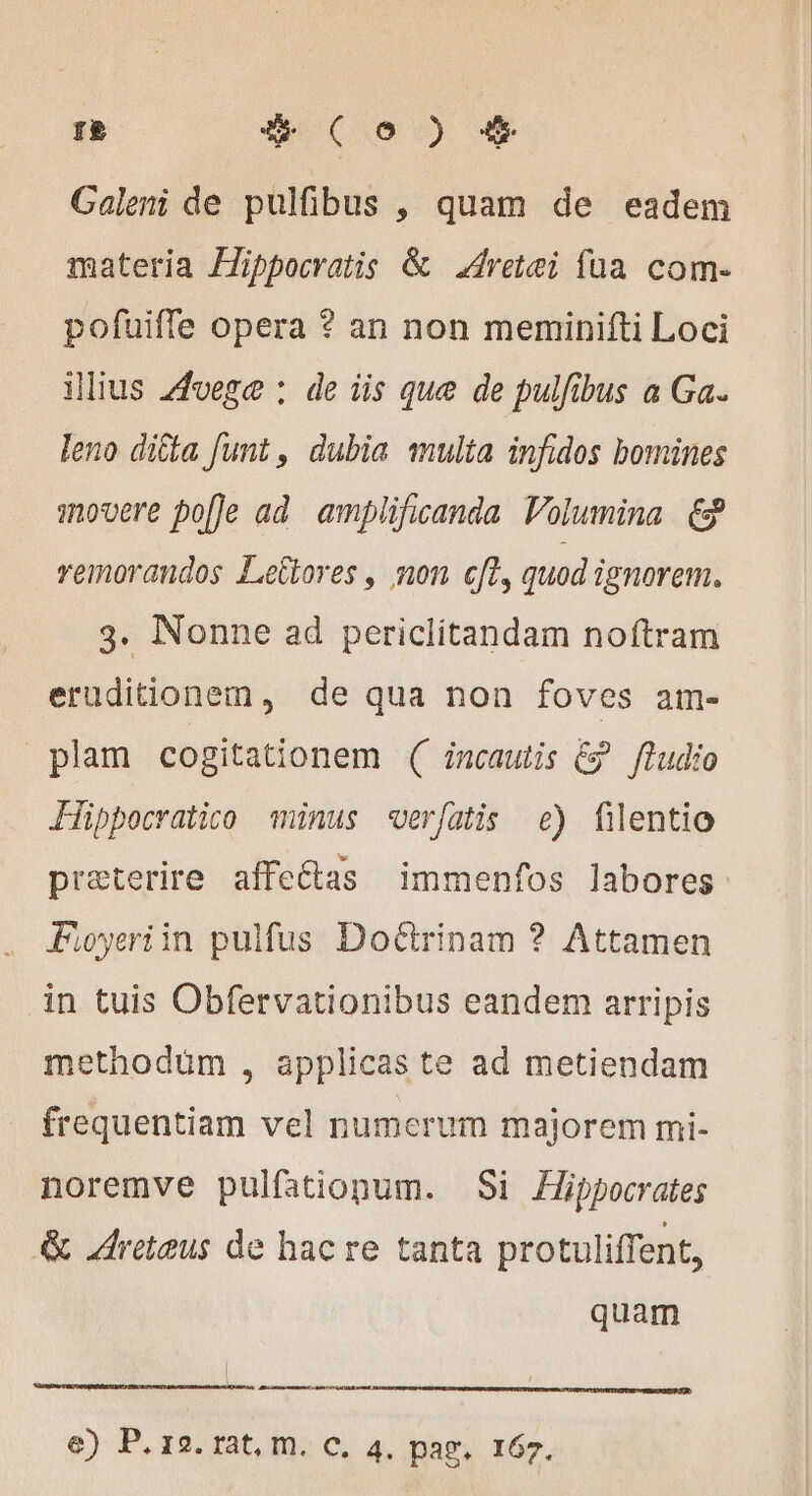 re deco) + Galeni de pulfibus , quam de eadem materia Æippocratis &amp; Aretei fua com- pofuiffe opera ? an non meminifti Loci illius Avege : de iis que de pulfibus a Ga. leno ditta funt , dubia multa infidos bomines movere po[]e ad amplificanda Volumina. &amp; remorandos Leltores, non cft, quod ignorem. 3. Nonne ad periclitandam noftram eruditionem, de qua non foves am- plam cogitationem ( incautis €? fludio Fippocratico minus verfatis e) filentio preterire affeétas immenfos labores Foyeriin pulfus Doctrinam ? Attamen in tuis Obfervationibus eandem arripis methodum , applicas te ad metiendam frequentiam vel numerum majorem mi- noremve pulfationum. Si Hippocrates &amp; Areteus de hac re tanta protuliffent, quam | p