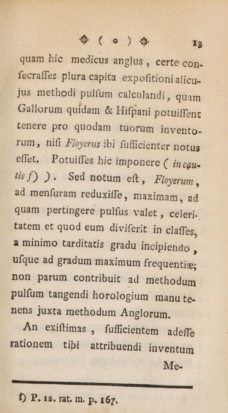 $9 ( eo ) # ig quam hic medicus anglus , certe con. fecraffes plura capita expofitioni alicu- jus methodi pulfum calculandi, quam Gallorum quidam &amp; Hifpani potuiffent tenere pro quodam tuorum invento- rum, nifi Floyerus ibi fufficienter notus effet. Potuiffes hic imponere ( in cgu- üsf) ). Sed notum eft, Floyerum , ad menfuram reduxiffe , maximam, ad quam pertingere pulfus valet , celeri-. .tatem et quod eum diviferit in claffes, a minimo tarditatis gradu incipiendo , ufque ad gradum maximum frequentiæ: non parum contribuit ad methodum pulfüm tangendi horologium manu te- nens juxta methodum Anglorum. An exiftimas , fufficientem adeffe rationem tibi attribuendi inventum Me- . —— AQ f) P. 12, rat. m. p, 167.