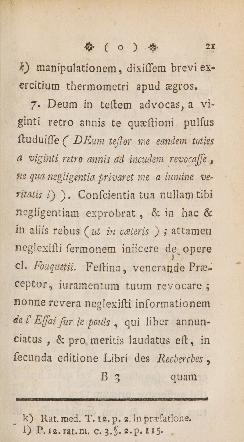 k) manipulationem, dixiffem brevi ex- €rcitium thermometri apud ægros. 7. Deum in teftem advocas,a vi- ginti retro annis te quæftioni pulfus ftuduiffe ( DEum teflor me eandem toties &amp; uiginti retro annis ad incudem revoca[Je , He qua negligentia privaret me a lumine ve- vitatis 1) ). Confcientia tua nullam tibi negligentiam exprobrat, &amp; in hac &amp; in aliis rebus (ut in ceteris ) 5 attamen neglexifti fermonem iniicere de, opere cl. Fouquet. Feftina, venerande Præ- Ceptor, iuramentum tuum revocare 5 nonne revera neglexifti informationem de ' Effai fur le pouls , qui liber annun- ciatus , &amp; pro. meritis laudatus eft, in ion di editione Libri des Recherches , B quam