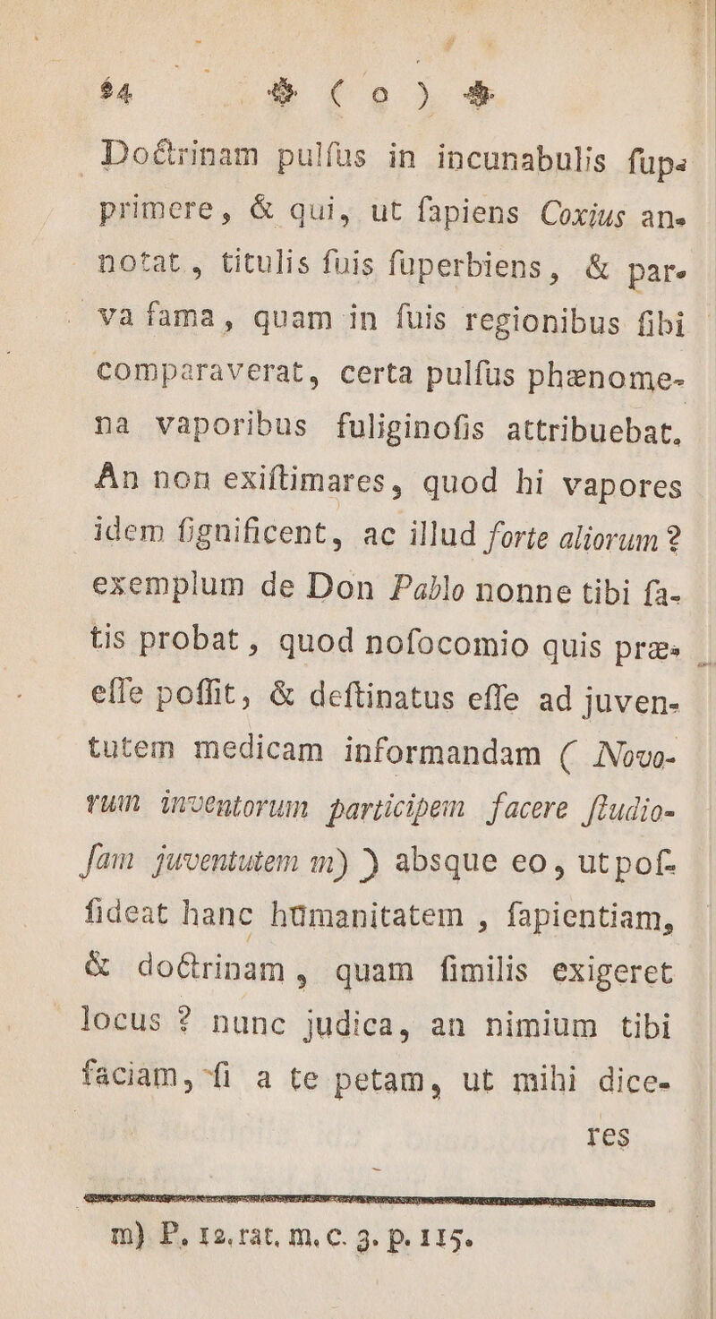 h 15 (Co à» € Doé&amp;rinam pulfus in incunabulis fupa primere, &amp; qui, ut fapiens Coxius an. motat, titulis fuis faperbiens, &amp; par. | va fama, quam in fuis regionibus fibi | comparaverat, certa pulfüs phænome- na vaporibus fuliginofis attribuebat, An non exiftimares, quod hi vapores idem fignificent, ac illud forte aliorum ? exemplum de Don Pablo nonne tibi fa- tis probat , quod nofocomio quis praes | efle poffit, &amp; deftinatus effe ad juven- tutem medicam informandam ( Now- vu) Qrwentorum participem facere fludio- Jam juventutem m) ) absque eo, utpof- fideat hanc hümanitatem , fapientiam, &amp; doGrinam, quam fimilis exigeret locus ? nunc judica, an nimium tibi faciam, fi a te petam, ut mihi dice- | res