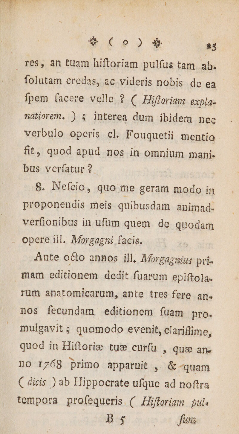 # (Co ) 23 H res, an tuam hiftoriam pulfus tam ab. folutam credas, ac videris nobis de ea. _fpem facere velle ? ( Hifloriam expla- natiorem. ) s interea dum ibidem nec verbulo operis cl. Fouquetii mentio fit, quod apud nos in omnium mani. bus verfatur ? | 8. Nefcio, quo me geram modo in proponendis meis quibusdam animad. verfionibus in ufum quem de quodam - Opere ill. Morgagni facis. Ante oéto annos ill, Mes ud pri- mam editionem dedit fuarum epiftola. rum anatomicarum, ante tres fere an. nos fecundam editionem füam pro. mulgavit ; quomodo evenit, clariffime, quod in Hiftorie tus» curfu » que an. o 1768 primo apparuit , &amp; -quam ( dicis ) ab Hippocrate ufque ad noftra tempora profequeris ( Hiftoriam pul« dB ooi dim.