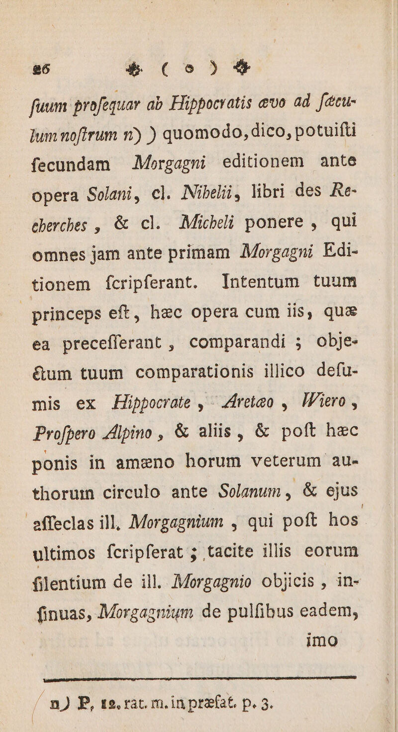 fuum profequar ab Hippocratis evo ad fécu- um noftrum 1) ) quomodo, dico, potuifti fecundam Mergagmi editionem ante opera Solani, cl. Nibelii, libri des Re- eberches , &amp; cl. Michli ponere , qui omnes jam ante primam Morgagni Edi- tionem ícripferant. Intentum tuum princeps eft, hec opera cum iis, qua ea precefferant , comparandi ; obje- &amp;um tuum comparationis illico defu- mis ex Hippocrate , Aretæo , Wiero, Profbero Alpino , &amp; aliis , &amp; poft hec ponis in amæno horum veterum au- thorum circulo ante Solanum, &amp; ejus effeclas ill, Morgagnium , qui poft hos ultimos fcripferat ; tacite illis eorum filentium de ill. Morgagnio objicis , in- finuas, Morgagnium de pulfibus eadem, | imo / n) P, te. rat. m. in praefat. p. 5.