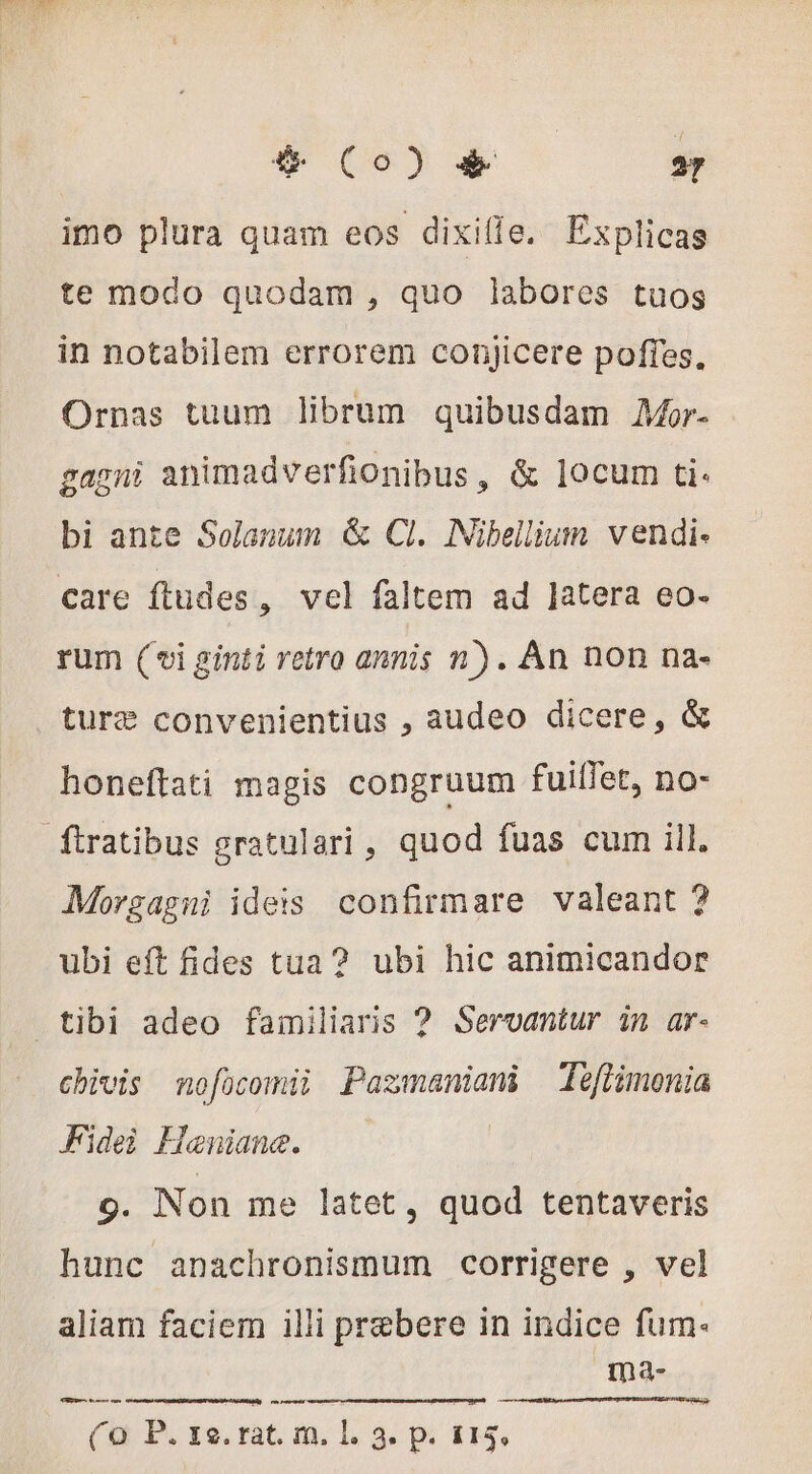 6 Co) &amp; 27 imo plura quam eos dixille. Explicas te modo quodam , quo labores tuos in notabilem errorem conjicere poffes. Ornas tuum librum quibusdam AMor- gagni animadverfionibus, &amp; locum ti. bi ante Solanum &amp; Cl. Nibellium vendi- care ftudes , vel faltem ad Jatera eo- rum (oi ginti retro annis n). Àn non na- ture convenientius , audeo dicere, &amp; honeftati magis congruum fuilfet, no- ftratibus gratulari, quod fuas cum ill. Morgagni ideis confirmare valeant ? ubi eft fides tua? ubi hic animicandor tibi adeo familiaris ? Servantur in ar- chivis mnofücomii Pazmaniani Téflimonia Fidei Heniane. —— 9. Non me latet, quod tentaveris hunc anachronismum corrigere , vel aliam faciem illi prebere in indice fum: ma- Le eom ca en revmts