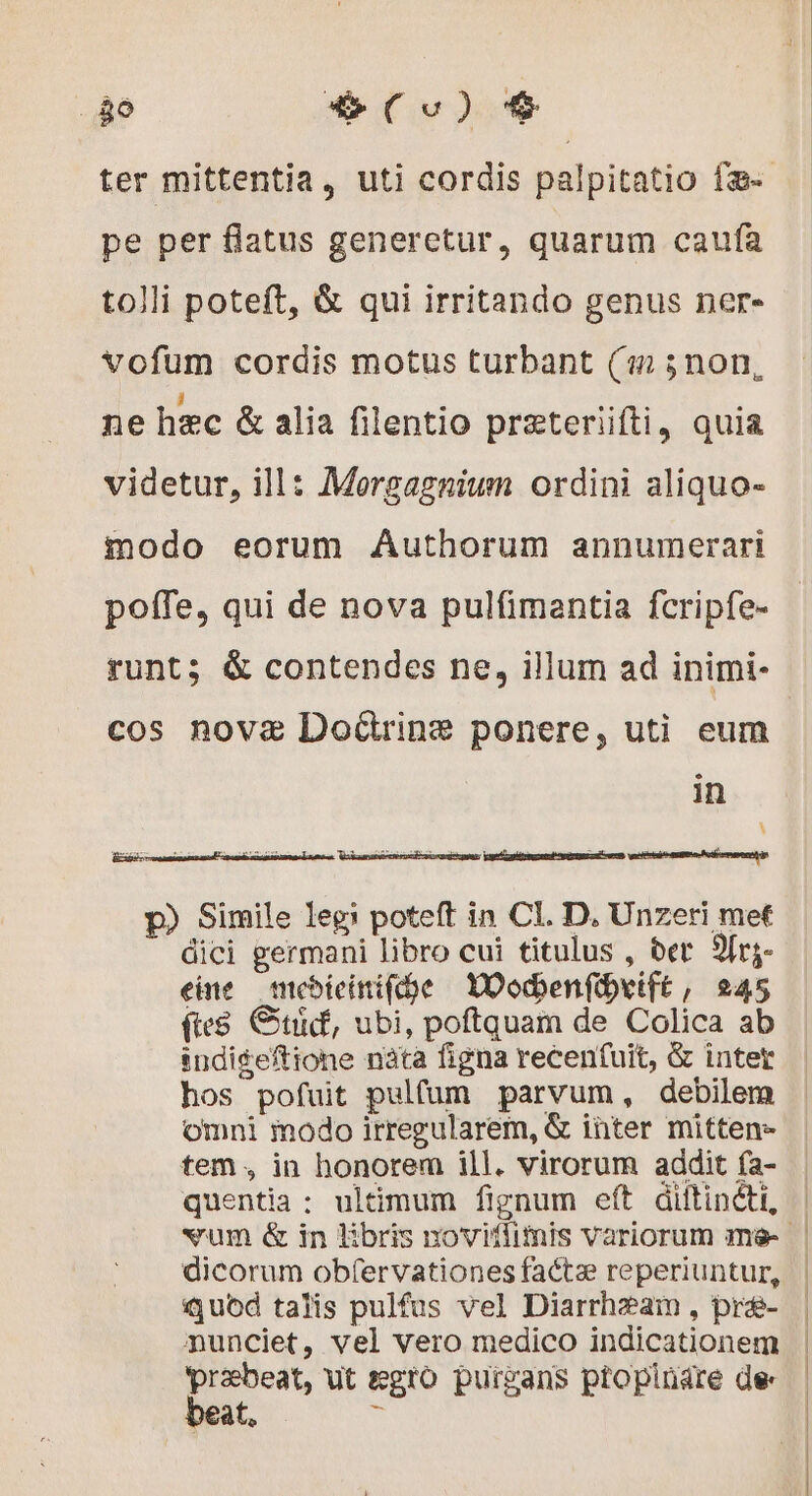 E 9o) $ pe per flatus generetur, quarum caufa tolli poteft, & qui irritando genus ner- vofum cordis motus turbant (m 5non, ne hzc & alia filentio præteriifti, quia videtur, ill: Morgagnium ordini aliquo- modo eorum Authorum annumerari poíTe, qui de nova pulfimantia fcripfe- runt; & contendes ne, illum ad inimi- cos novae Doürine ponere, uti eum in \ p) Simile leg! poteft in CI. D. Unzeri met dici germani libro cui titulus , der 2frg- eine — mebieinifcóe DOodenfdxift, 245 fes Gti, ubi, poftquam de Colica ab indigeftione nàta figna recenfuit, & intet hos pofuit pulfum parvum, debilem omni modo irregularem, & inter mitten- tem , in honorem ill. virorum addit fa- quentia; ultimum fignum eft diftinéti, quód talis pulfus vel Diarrhzam , præ- munciet, vel vero medico indicationem praebeat, ut ægto puirgans ptopluare de oat, s