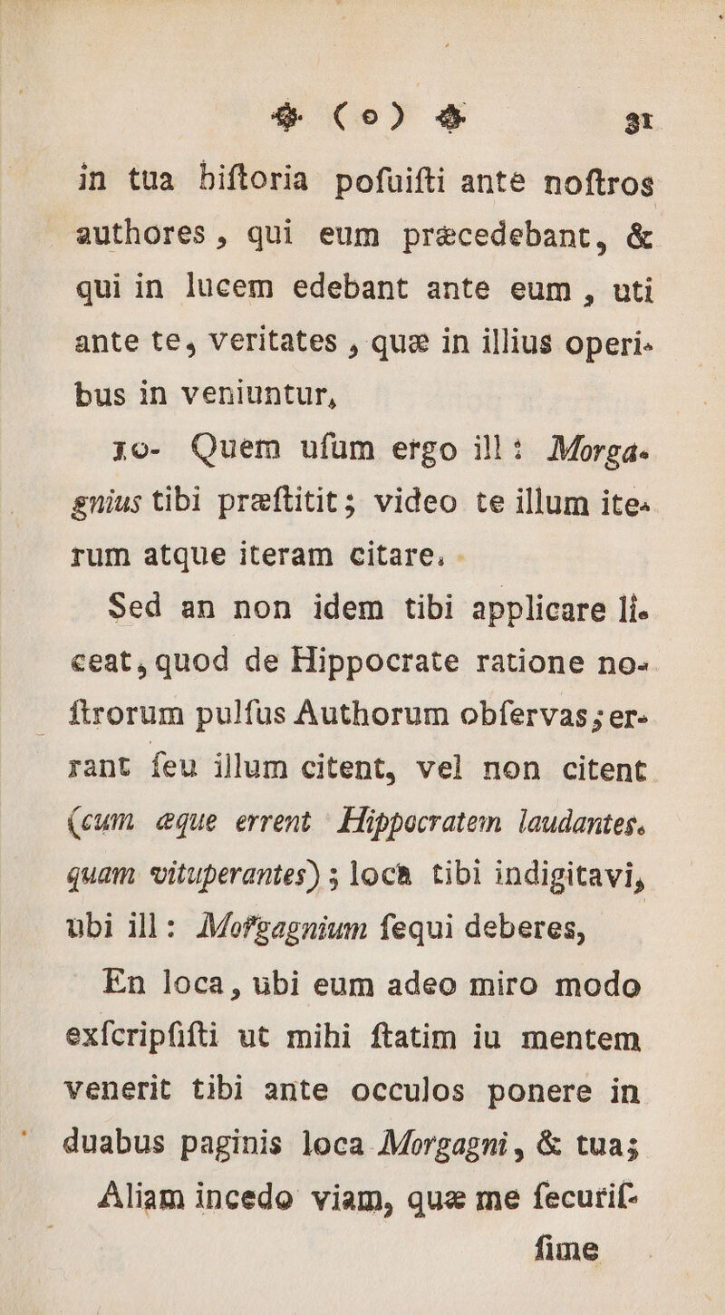 in tua biftoria pofuifti ante noftros authores, qui eum præcedebant, &amp; qui in lucem edebant ante eum , uti ante te, veritates , qua in illius operi. bus in veniuntur, jo- Quem ufum ergo ill: Morga. gnius tibi preftitit; video te illum ite. rum atque iteram citare, - Sed an non idem tibi applicare lí. ceat, quod de Hippocrate ratione no- . ftrorum pulfus Authorum obfervas; er- rant feu illum citent, vel non citent (cum eque errent / Hippocratem. laudantes, quam vituperantes) ; loch tibi indigitavi, ubi ill: Mofsagnium fequi deberes, En loca, übi eum adeo miro modo exfcripffti ut mihi ftatim iu mentem venerit tibi ante occulos ponere in duabus paginis loca Morgagni , &amp; tua; Aliam incedo viam, quæ me fecurif- fime