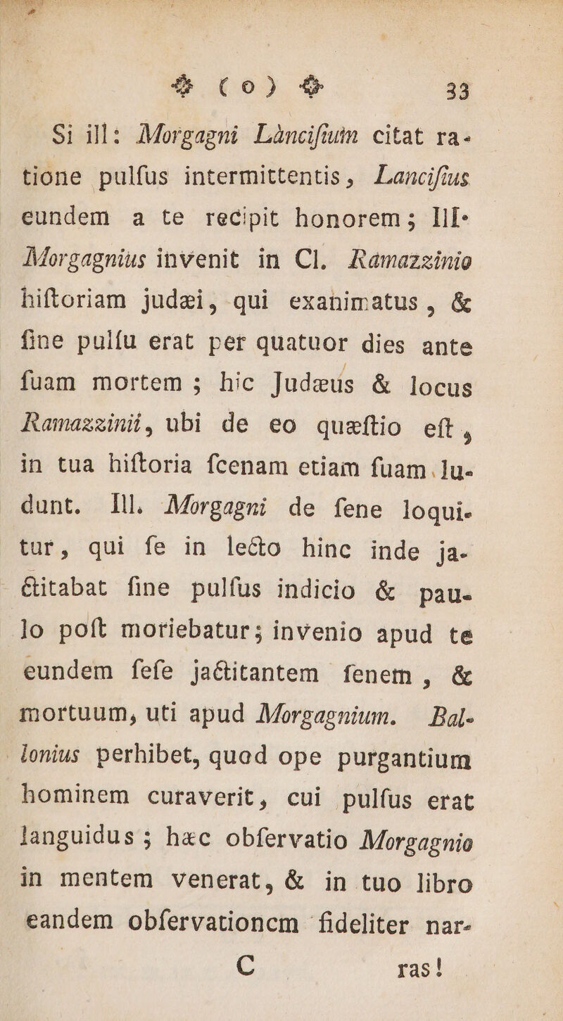 HU # (Co) $ 33 Si ill: Morgagni Láncifium citat ra- tione pulfus intermittentis, Lancifius eundem a te recipit honorem; Ilf- Morgagnius invenit in Cl. Ramazzinio hiftoriam judæi, qui exanimatus , &amp; fine pulfu erat per quatuor dies ante fuam mortem ; hic Judaeus &amp; locus Ramazzini, ubi de eo quæftio eft, in tua hiftoria fcenam etiam fuam. lu- dunt. lll. Morgagmi de fene loqui. tur, qui fe in le&amp;o hinc inde ja. &amp;itabat fine pulfus indicio &amp; pau- lo poft moriebatur; invenio apud te eundem fefe ja&amp;itantem fenem , &amp; mortuum, uti apud Morgagnium. — Bal- lenius perhibet, quod ope purgantium hominem curaverit, cui pulfus erat languidus ; hec obfervatio Morgagnio in mentem venerat, &amp; in tuo libro eandem obfervationcm fideliter nar- t. ras!