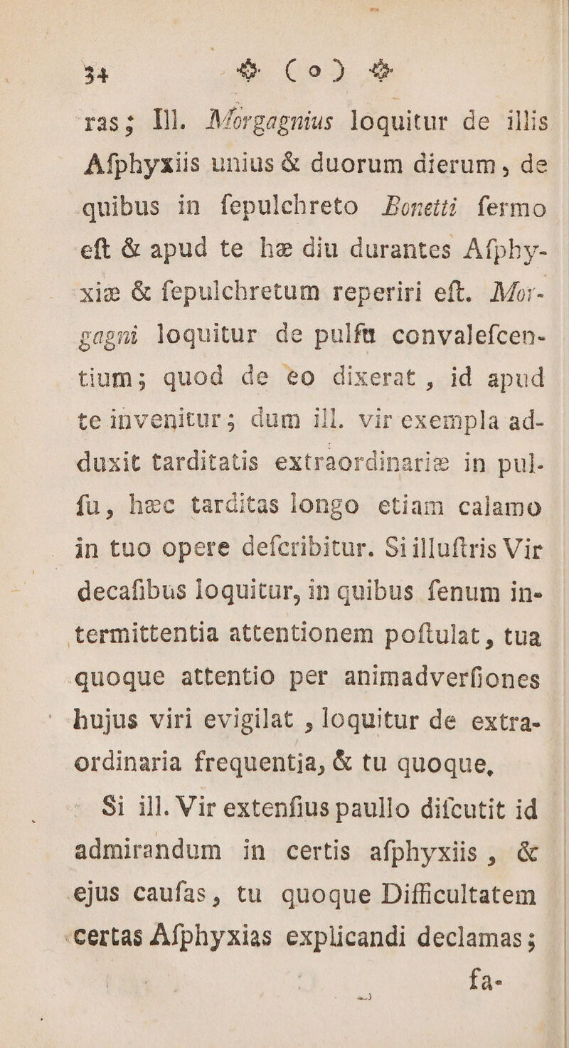 Lol 34 o* Co) &amp; ras; d Morgagnius loquitur de illis. Afphyxiis unius &amp; duorum dierum, de quibus in fepulchreto Boneiti fermo eft &amp; apud te hæ diu durantes Afphy- xim &amp; fepulchretum reperiri eft. Mo- gagmi loquitur de pulfu convalefcen- tium; quod de eo dixerat , id apud teinvenitur; dum ill. vir exempla ad- duxit tarditatis extraordinariæ in pul- fu, hæc tarditas longo etiam calamo in tuo opere deícribitur. Siilluftris Vir | decafibus loquitur, in quibus fenum in- termittentia attentionem poftulat, tua quoque attentio per animadverfiones hujus viri evigilat , loquitur de extra- ordinaria frequentia, &amp; tu quoque, Si ill. Vir extenfius paullo difcutit id admirandum in certis afphyxiis , &amp; ejus caufas, tu quoque Difficultatem «certas Afphyxias explicandi declamas ; fa- io)