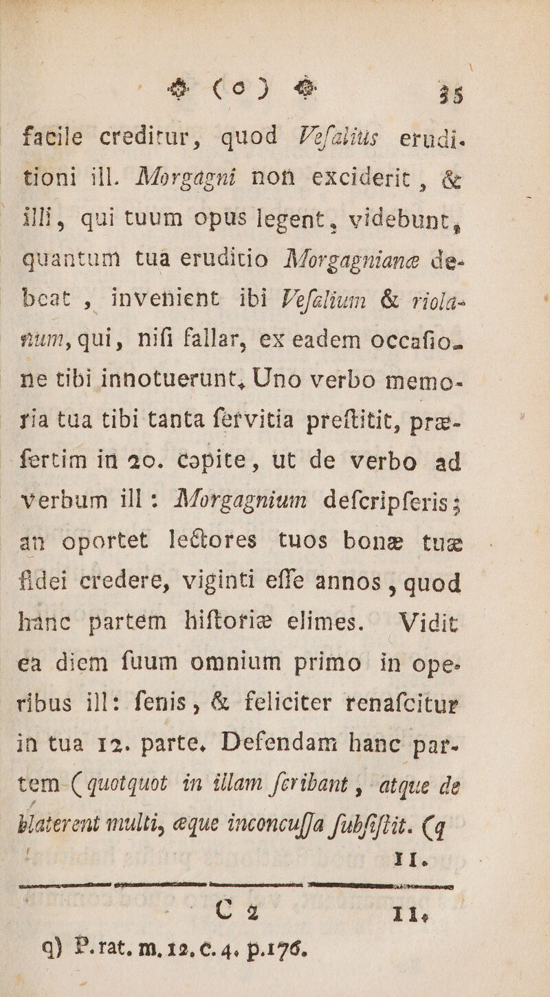 facile creditur, quod efaliis erudi. tioni ill. Morgagni not exciderit , &amp; ili, qui tuum opus legent, videbunt, quantum tua eruditio Morgagniane de- beat , invenient ibi Pefalium &amp; riola- 2sum,qui, nifi fallar, ex eadem occafio. ne tibi inhotuerunt, Uno verbo memo- ria tua tibi tanta fervitia preftitit, pra- fertim in 20. Copite, ut de verbo ad verbum ill: Morgagnium defcripferis ; an oportet le&amp;ores tuos bong tug fidei credere, viginti effe annos , quod hanc partem hiftotie elimes. Vidit ea diem fuum omnium primo in ope- ribus ill: fenis, &amp; feliciter renafcitur in tua 12. parte, Defendam hanc par. tem ( quotquot. in illam feribant , atque de Haterent multi, eque inconcu[Ja fubfiflit. (q YI. C 2 Il: q) P.rat. m, 12, €. 4. p.176.