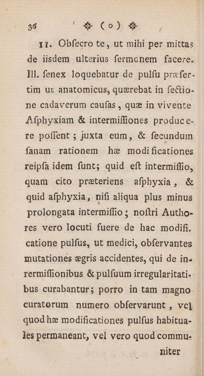11. Obfecro te, ut mihi per mittas de iisdem ulterius fermonem facere. Ill. fenex loquebatur de pulfu prafer- tim ur anatomicus, quaerebat in fectio- ne cadaverum caufas , quæ in vivente Afphyxiam &amp; intermiffiones produce- re poffent ; juxta eum, &amp; fecundum fanam rationem he modificationes reipfa idem funt; quid eft intermiffio, quam cito preteriens afphyxia, &amp; quid afphyxia, nifi aliqua plus minus prolongata intermiflio ; noitri Autho- res vero locuti fuere de hac modifi. catione pulfüs, ut medici, obfervantes mutationes ægris accidentes, qui de in- rermiffionibus &amp; pulfuum irregularitati- bus curabantur; porro in tam magno. curaterum numero obfervarunt , vcl] | quod hz modificationes pulfus habitua- les permaneant, vel vero quod commu: | niter
