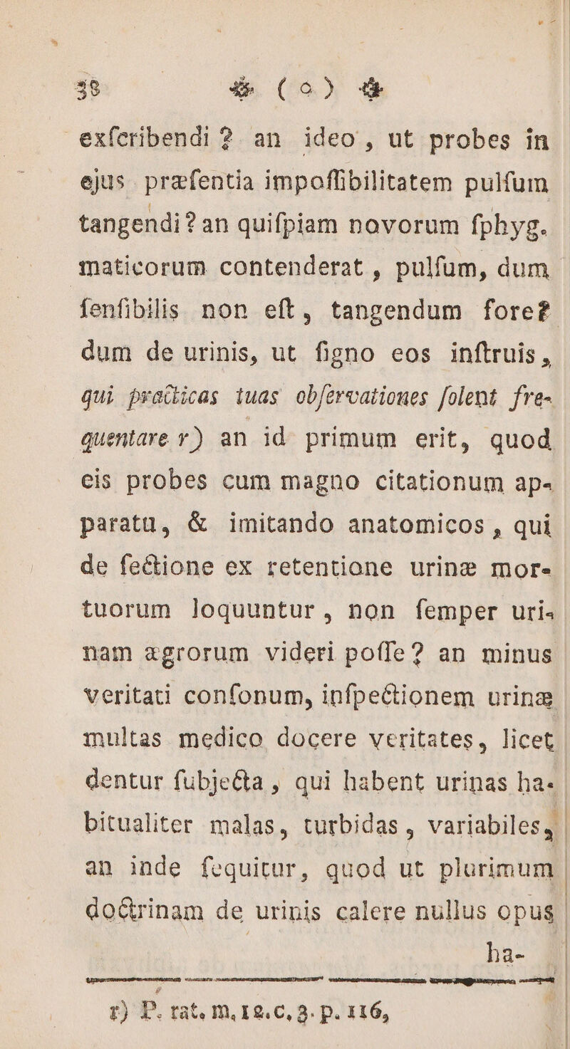 exferibendi ? an ideo, ut probes in ejus. præfentia impoffibilitatem pulfum tangendi? an quifpiam novorum fphyg. maticorum contenderat , pulfum, dum fenfibilis non eft, tangendum foref dum de urinis, ut figno eos inftruis , qui pracicas iuas ob/ervationes folent fre- quentare y) an id primum erit, quod cis probes cum magno citationum ap paratu, &amp; imitando anatomicos , qui de fe&amp;ione ex retentione urine? mor. tuorum loquuntur, non femper uris nam agrorum videri poffe? an minus veritati confonum, infpe&amp;ionem urina multas medico docere veritates, licet | dentur fübjeéta, qui habent urinas ba. | bitualiter malas, turbidas , variabiles, an inde fequitur, quod ut plurimum | do&amp;rinam de urinis calere nullus opus ha- | ; | À | | | CET r) P. rate m, I2. C, 3. p. 116,