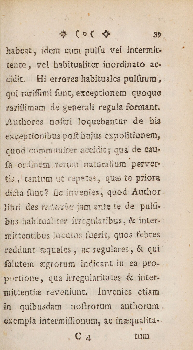 habeat, idem cum pulfu vel intermit- tente, vel habitualiter inordinato ac- cidit. Hi erreres habituales pulfuum, . | qui rariflimi funt, exceptionem quoque rariffimam de generali regula formant. Authores noftri loquebantur de his exceptionibus poft hujus expofitionem, . | quod communiter accidit; qua de cau- fa ordinem rerum naturalium perver« tis, tantum ut repetas, qua te priora di&amp;a funt? fic invenies, quod. Author. libri des recherches jam ante te de pulfi-. bus habitualiter irregularibus, &amp; inter- mittentibus locutus fuerit, quos febres reddunt æquales, ac regulares, &amp; qui falutem ægrorum indicant in ea pro- portione, qua irregularitates &amp; inter- mittentiæ reveniunt, Invenies etiam. in quibusdam noftrorum | authorum . exempla intermiflonum, ac inæqualita- P (so d tum