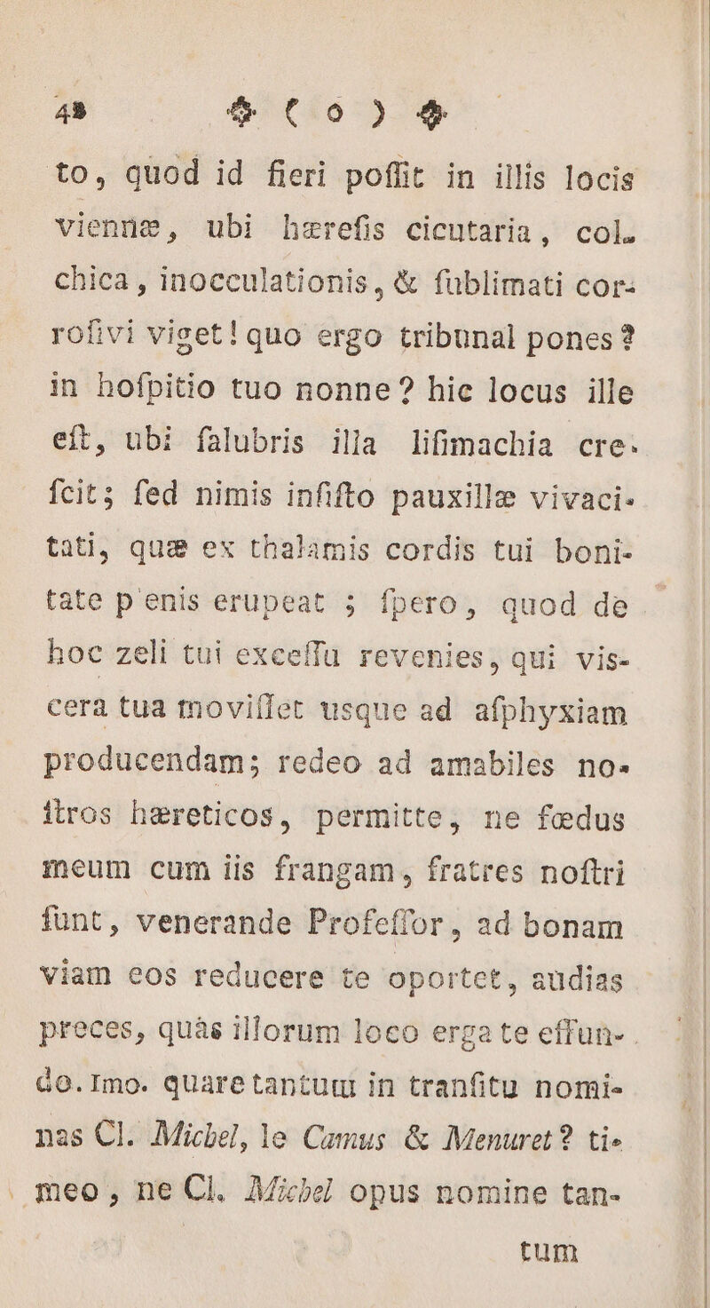 43 e (00) + to, quod id fieri poffit in illis locis vienne, ubi hærefis cicutaria, col. chica , inocculationis, &amp; fublimati cor: rofivi viget! quo ergo tribunal pones? in hofpitio tuo nonne ? hic locus ille eft, ubi falubris illa lifimachia cre. fcit; fed nimis infifto pauxillæ vivaci. tati, qua ex thalamis cordis tui boni- tate p'enis erupeat ; fpero, quod de hoc zeli tui exceffu revenies, qui vis- cera tua moviflet usque ad afphyxiam producendam; redeo ad amabiles no- itros hæreticos, permitte, ne fedus meum cum iis frangam, fratres noftri funt, venerande Profeffor, ad bonam viam eos reducere te oportet, audias Go.Imo. quare tantur in tranfitu nomi- nas Cl. Michel, le Camus &amp; Menuret? ti. meo; ne Cl. Michel opus nomine tan. | tum