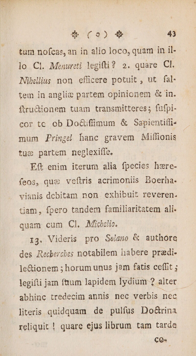 tum nofcas,an in alio loco, quam in il- lo Cl. Menureti legifti? 2. quare CI. Nibellius non efficere potuit , ut fal- tem in angliæ partem opinionem &amp; in. ftrudionem tuam transmitteres; fufpi- cor te ob Do&amp;tifimum &amp; Sapientifis mum Pringel hanc gravem Mifionis tuæ partem neglexiffe. Eft enim iterum alia fpecies hære- feos, quæ veftris acrimoniis Boerha. . vianis debitam non exhibuit reveren. tiam, fpero tandem familiaritatem ali quam cum Cl. Mibi. 13. Videris pro Se/gno &amp; authore des Recherches notabilem habere pradi- le&amp;ionem ; horum unus jam fatis ceflit ; legifti jam faum lapidem lydium ? alter abhinc tredecim annis nec verbis nec literis quidquam de pulfus Do&amp;rina reliquit ! quare ejus librum tam tarde c9.