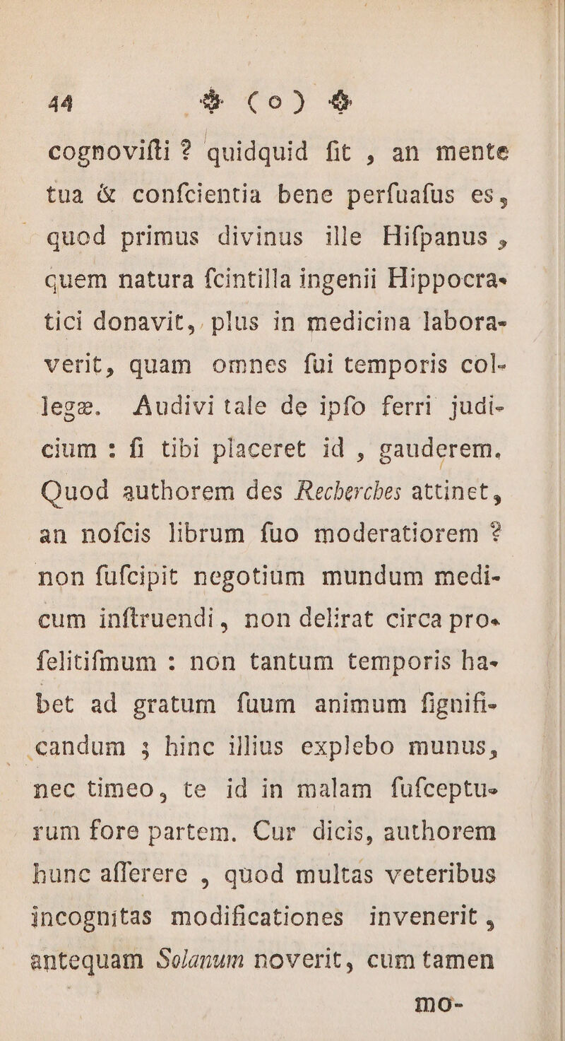 cognovifti ? quidquid fit , an mente tua &amp; confcientia bene perfuafus es, quod primus divinus ille Hifpanus , quem natura fcintilla ingenii Hippocra- tici donavit, plus in medicina labora- verit, quam omnes fui temporis col- lege. Audivi tale de ipfo ferri judi- cium : fi tibi placeret id , gauderem. Quod authorem des Recherches attinet, an nofcis librum fuo moderatiorem ? non füfcipit negotium mundum medi- cum inftruendi, non delirat circa pro. felitifmum : non tantum temporis ha- bet ad gratum fuum animum fignifi- . candum ; hinc illius explebo munus, nec timeo, te id in malam fufceptu- rum fore partem. Cur dicis, authorem hunc afferere , quod multas veteribus incognitas modificationes invenerit , antequam Solanum noverit, cum tamen Se mo-