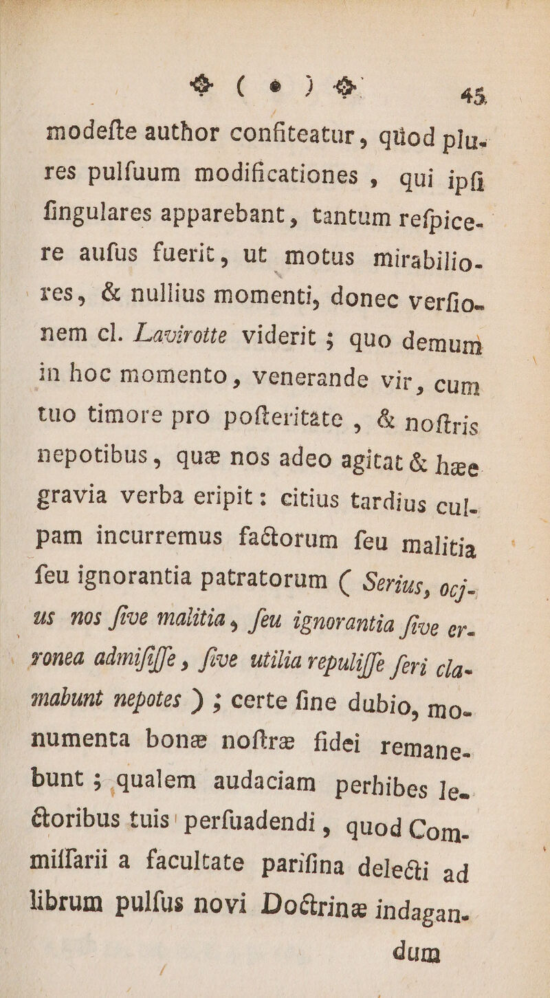 modefte author confiteatur , qüod plu res pulfuum modificationes , qui ipfi fingulares apparebant, tantum refpice. re aufus fuerit, ut motus mirabilio- res, &amp; nullius momenti, donec verfio. nem cl. Lavirotte viderit 5 quo demum in hoc momento , venerande Vir, cum tuo timore pro pofteritate , &amp; noftris nepotibus, que nos adeo agitat &amp; hæe gravia verba eripit: citius tardius cul. pam incurremus faétorum feu malitia feu ignorantia patratorum C Serius, 06j- us nos five malitia, feu ignorantia five er. ; zonea admifille , five utilia vepulilje feri ca. mabunt nepotes ) ; certe fine dubio, mo. numenta bone noftre fidei remane. bunt ; qualem audaciam perhibes le. &amp;oribus tuis ' perfuadendi , quod Com. miffarii a facultate parifina dele@: ad librum pulfus novi Do&amp;rinz indagan. dum