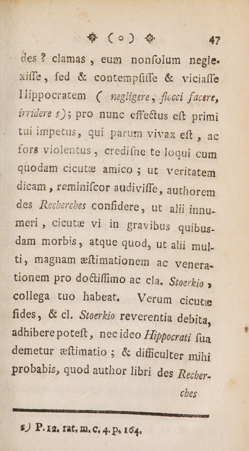&amp; Co) € Low des ? clamas ; eum nonfolum negle. xiffe, fed &amp; contempííle &amp; viciaffe Hippocratem ( segligere, flocci facere, iriere $); pro nunc effe&amp;us eft primi tui impetus, qui parum vivax eft , ac fors violentus, crediíne te loqui cum quodam cicutæ amico ; ut veritatem dicam , reminifcor audiviffe, authorem des Recherches confidere, ut alii innu- meri, cicute vi in gravibus quibus- dam morbis, atque quod, ut alii mul. ti, magnam æftimationem ac venera. tionem pro doétiflimo ac cla, Stoerkio » collega tuo habeat. Verum cicutæ fides, &amp; cl. Stoerkio reverentia debita, adhibere poteft, necideo Hibpocrati fua demetur æftimatio ; &amp; difficulter mihi probabis, quod author libri des Recher. ches n ?Y— —— NNNM