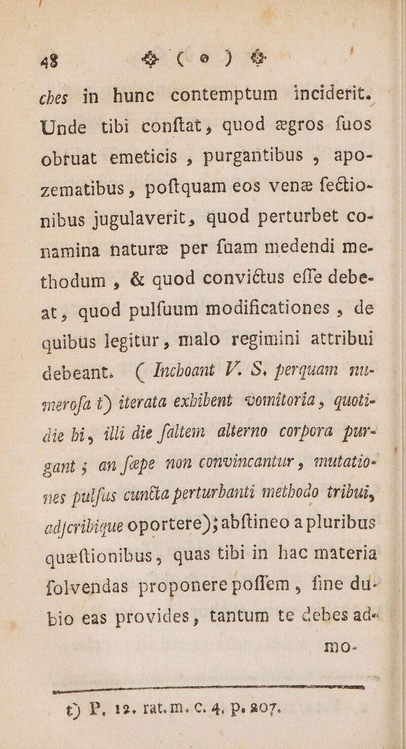ches in hunc contemptum inciderit. Unde tibi conftat, quod ægros fuos obruat emeticis , purgantibus , apo- zematibus, poftquam eos venz fectio- nibus jugulaverit, quod perturbet co- namina haturæ per fuam medendi me- thodum , &amp; quod conviétus effe debe- at, quod pulfaum modificationes , de quibüs legitur , malo regimini attribui debeant. ( Znchoant V. S. perquam mu- merofa t) iterata exbibent vomitoria, quoti- gant ; an fepe non convincantur , snutatio- nes pulfus cun&amp;a perturbanti metboao tribui, adfcribique oportere); abftineo a pluribus quæftionibus, quas tibi in bac materia folvendas proponere poffem , fine du- bio eas provides, tantum te debes ad« mo- a t) P. 12. rat. m, C. 4, Pe 807.