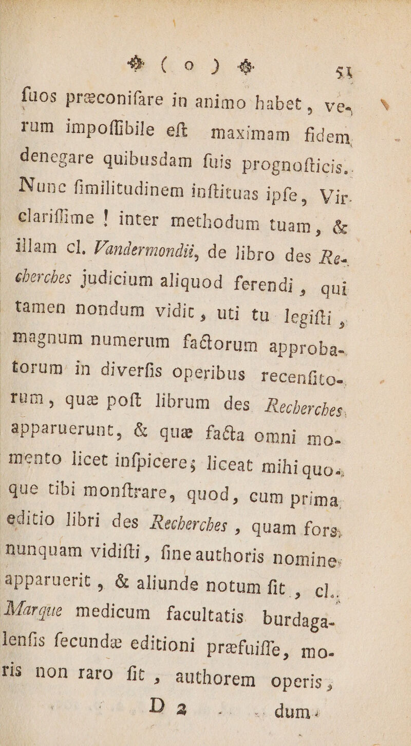 fuos præconifare in animo habet ; ves rum impofüibile eft maximam fidem Nunc fimilitudinem inftituas ipfe, Vir. clarifime ! inter methodum tuam, &amp; ilam cl. Fandermondii, de libro des Rés cherches judicium aliquod ferendi , qui tamen nondum vidit, uti tu. legifti ,, torum in diverfis operibus recenfito-. Tum, que poft librum des Recherches. apparuerunt, &amp; quae facta omni mo. mento licet infpicere; liceat NEG que tibi monftrare, quod, cum prim editio libri des Recherches &gt; quam hi nunquam vidifti, fine authoris nomine: Marque medicum facultatis. HR lenfis fecundi editioni præfuifle, mo. ris non raro fit &gt; authorem operis; b 2.6 4 Li dama v #