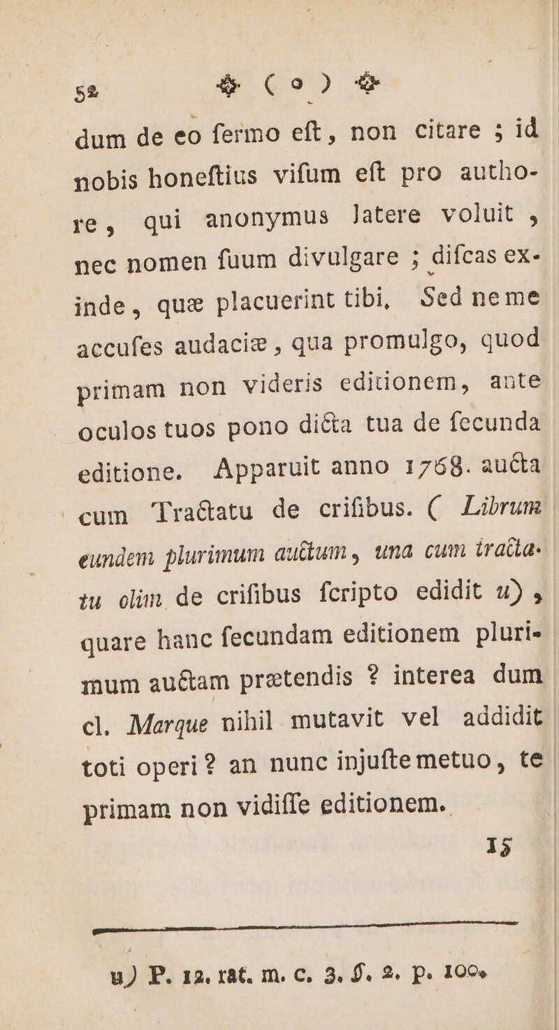 dum de eo fermo eft, non citare 5 id nobis honeftius vifum eft pro autho- re, qui anonymus Jatere voluit , nec nomen fuum divulgare ; difcas ex- inde, qus placuerint tibi Sed neme accufes audaciæ , qua promulgo, quod primam non videris editionem, ante oculos tuos pono di&amp;a tua de fecunda editione. Apparuit anno 1768. aucta eundem plurimum auctum , una cum traite: tu olim de crifibus fcripto edidit 4) , quare hanc fecundam editionem pluri- mum auétam pretendis ? interea. dum primam non vidiffe editionem. 15 etai B t ——— m u) P. 12. rat. m. c. 3, f. 2. p. 100»