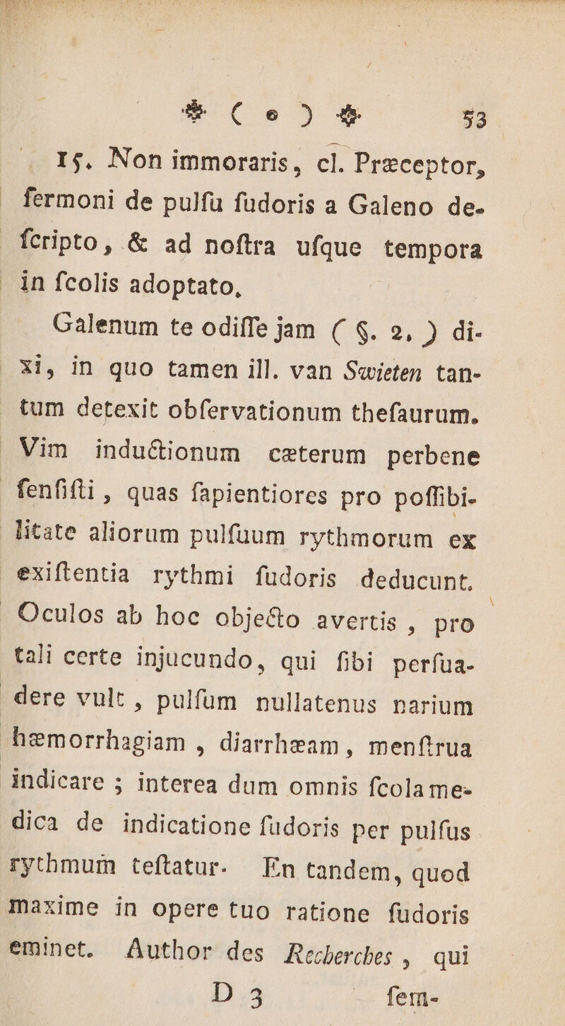 I5. Non immoraris, cl. Præceptor, fermoni de pulfu fudoris a Galeno de. fcripto, &amp; ad noftra ufque tempora in fcolis adoptato, Galenum te odiffe jam ( 8. 2, ) di- Xi, in quo tamen ill. van Savieten tan- tum detexit obfervationum thefaurum. Vim indu&amp;ionum ceterum perbene fenfifli , quas fapientiores pro poffibi- litate aliorum pulfüum rythmorum ex exiftentia rythmi fudoris deducunt, | . Oculos ab hoc obje&amp;o avertis , pro | tali certe injucundo, qui fibi perfua- dere vult, pulfum nullatenus narium hæmorrhagiam , diarrheam , menftrua indicare ; interea dum omnis fcola me. dica de indicatione fudoris per pulfus rythmum teftatur. En tandem, quod maxime in opere tuo ratione fudoris eminet. Author des Recherches » qui D 3 . fem-