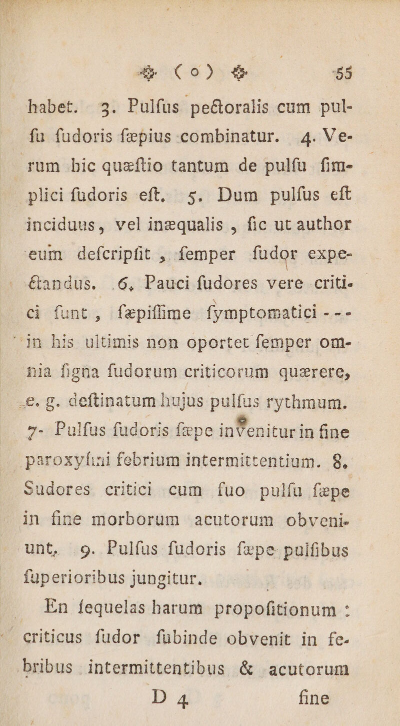 habet. 3. Pulfus pe&amp;oralis cum pul- fu fudoris fæpius combinatur. 4. Ve- sum bic quæftio tantum de pulfu fim- plici fudoris eft. s. Dum pulfus eft inciduus, vel inæqualis , fic ut author eum defcripfit , femper fudor expe- &amp;andus. .6, Pauci fudores vere criti.- ci funt, fepiflime fymptomatici - - - in his ultimis non oportet femper om- nia figna fudorum criticorum quærere, .&amp;. g. deftinatum hujus pulfus rythmum. 7- Pulfus fudoris fepe inVenitur in fine paroxylni febrium intermittentium. 8. Sudores critici cum fuo pulfu fepe in fine morborum acutorum obveni. unt, .9. Pulfus fudoris fxpe. pulfibus fuperioribus jungitur. : 1 En fequelas harum. propofitionum : ' criticus fudor fübinde obvenit in fe. bribus intermittentibus &amp; acutorum D 4 fine