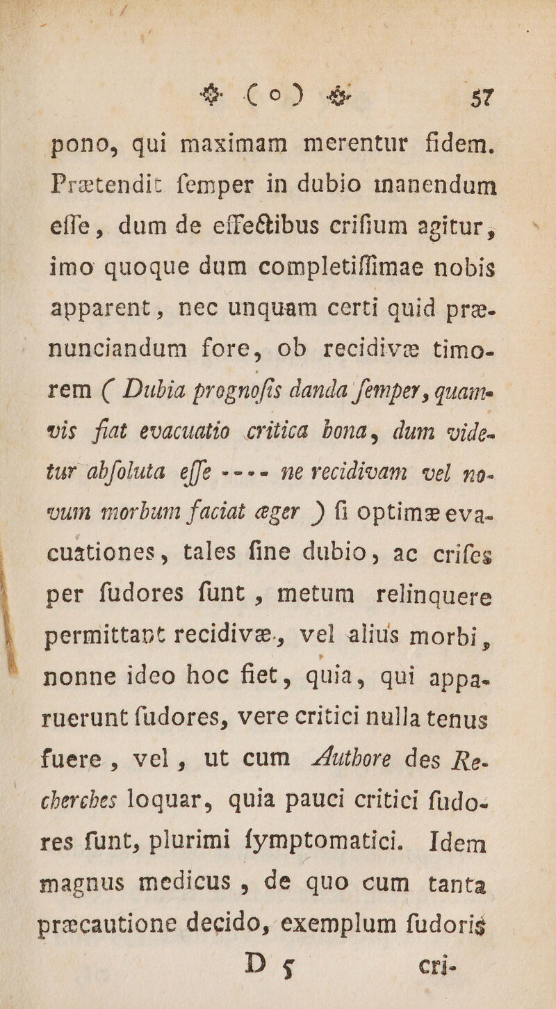 | &amp; Co) &amp; 87 pono, qui maximam merentur fidem, Prætendit femper in dubio manendum effe, dum de effeétibus crifium agitur, imo quoque dum completiffimae nobis apparent, nec unquam certi quid prz. nunciandum fore, ob recidivæ timo- rem ( Dubia prognofis danda femper , quaime vis fiat evacuatio critica bona, dum vide- tur abfoluta effe ---- ne recidivam vel mo- vum morbum faciat eger ) fi optime eva. cuationes, tales fine dubio, ac crifes per fudores funt , metum relinquere permittat recidivæ., vel alius morbi, nonne ideo hoc fiet, quia, qui appa- ruerunt fudores, vere critici nulla tenus fuere, vel, ut cum .utbore des Re. cherches loquar, quia pauci critici fudo- res funt, plurimi Íymptomatici. Idem magnus medicus , de quo cum tanta precautione decido, exemplum fudoris 9 cri-