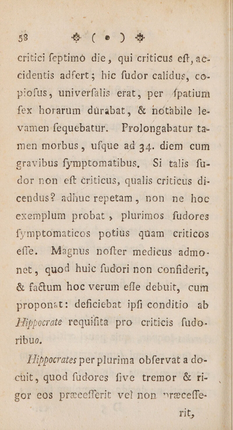 $ 6€()5 critici feptimó die, qui criticus eft, 4c- cidentis adfert; hic fudor calidus, co- piofus, univerfalis erat, per fpatium fex horarum dürabat, &amp; nctàbile le- vamen fequebatur. Prolongabatur ta- men morbus, ufque ad 34. diem cum gravibus fymptomatibus, Si talis fu- dor non eft criticus, qualis criticus di- cendus? adhuc repetam, non ne hoc exemplum probat, plurimos fudores fymptomaticos potius quam criticos effe. Magnus nofter medicus admo- net, quod huic fudori non confiderit, &amp; fa&amp;um hoc verum efle debuit, cum proponst: deficiebat ipfi conditio ab Hippocrate requifita pro criticis fudo. ribuo. Hippocrates per plurima obfervat a do- chit, quod fudores five tremor &amp; ri- gor eos præcefiérit vel non »receffe- rit,