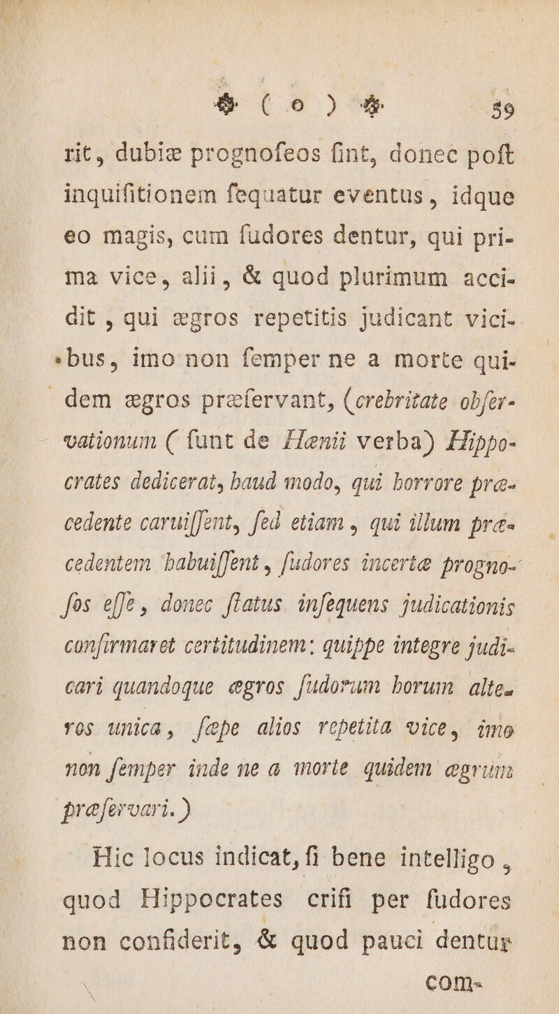rit, dubiæ prognofeos fint, donec poft inquifitionem fequatur eventus, idque eo magis, cum fudores dentur, qui pri- ma vice, alii, &amp; quod plurimum acci- dit , qui ægros repetitis judicant vici- ‘bus, imo non femper ne a morte qui- dem ægros præfervant, (crebritate obfer- vationun ( funt de Henii verba) Hippo- crates dedicerat, baud modo, qui borrore bra- cedente caruiffent, fed etiam , qui illum pres cedentem babuiffent , fudores incertæ frogno-: Jos effe, donec flatus. infequens judicationis confirmaret certitudinem; quippe integre judi- cari quandoque ægros fudorum borum alte. ros unica, fepe alios repetita vice, imo non femper inde ne a. morte quidem egrum froferoari. ) Hic locus indicat,fi bene intelligo , quod Hippocrates crifi per fudores non confiderit, &amp; quod pauci dentur coms