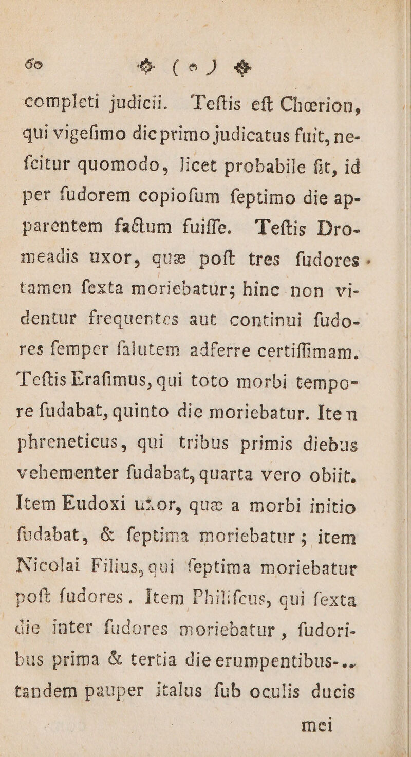 completi judicii. Teftis eft Chorion, qui vigefimo dic primo judicatus fuit, ne- fcitur quomodo, licet probabile fit, id per fudorem copiofum feptimo die ap- parentem factum fuiffe. Teftis Dro- meadis uxor, que poft tres fudores tamen fexta moriebatur; hinc non vi- dentur frequentes aut continui fudo- res femper falutem adferre certiffimam. Teftis Erafimus, qui toto morbi tempo- re fudabat, quinto die moriebatur. Iten phreneticus, qui tribus primis diebus vehementer fudabat, quarta vero obiit. Item Eudoxi utor, quz a morbi initio fudabat, &amp; feptima moriebatur ; item Iicolai Filius, qui feptima moriebatur poft fudores. Item Philifcus, qui fexta die inter fudores moriebatur , fudori- bus prima &amp; tertia die erumpentibus-.. tandem pauper italus fub oculis ducis mei *