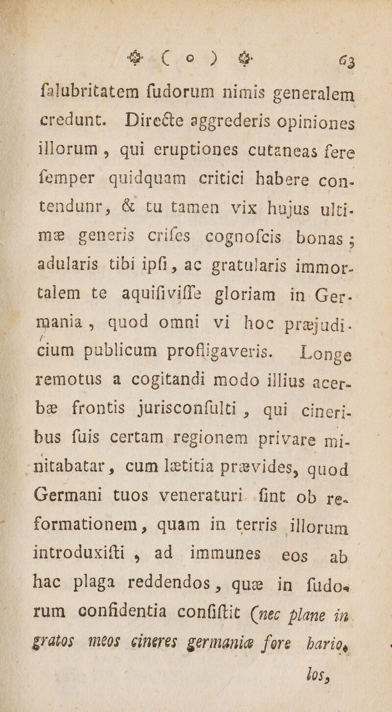 falubritatem fudorum nimis generalem credunt. Directe aggrederis opiniones illorum, qui eruptiones cutaneas fere femper quidquam critici habere con- tendunr, &amp; tu tamen vix hujus ulti- me generis crifes cognofcis bonas; adularis tibi ipfi, ac gratularis immor- talem te aquifiviffle gloriam in Ger. mania, quod omni vi hoc prejudi. cium publicum profiigaveris. Longe remotus a cogitandi modo illius acer. be frontis jurisconfülti , qui cineri- bus fuis certam regionem privare mi- -nitabatar, cum lætitia prævides, quod Germani tuos veneraturi fint ob re. formationem , quam in terris illorum introduxifti , ad immunes eos ab hac plaga reddendos, que in fudo« rum confidentia confiftit (nec plane in gratos intos cineres germanie fore Lario, los,