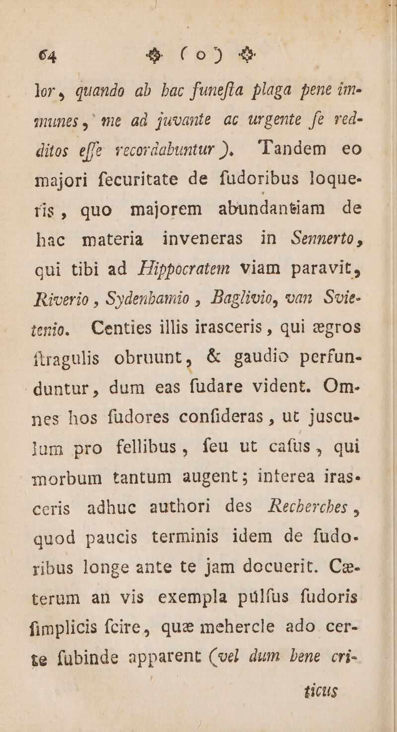 | 64 $ (Co) &amp; | ler, quando ab bac funefla plaga pene im- munes,' me ad juvante ac urgente fe red- ditos effe recordabuntur ), Tandem eo majori fecuritate de fudoribus loque- tis, quo majorem abundantiam de hac materia inveneras in Sennerto, qui tibi ad Æippocratem viam paravit, Riverio , Sydenbamio , Baglivio, van Svie- tenio. Centies illis irasceris , qui ægros ftragulis obruunt, &amp; gaudio perfun- duntur, dum eas fudare vident. Om- nes hos fudores confideras , ut juscu- lum pro fellibus, feu ut cafus, qui morbum tantum augent; interea iras. ceris adhuc authori des Recherches, quod paucis terminis idem de fudo- ribus longe ante te jam docuerit. Cæ- terum an vis exempla pulfus fudoris fimplicis fcire, que mehercle ado cer- te fubinde apparent (vel dum bene cri- ticus