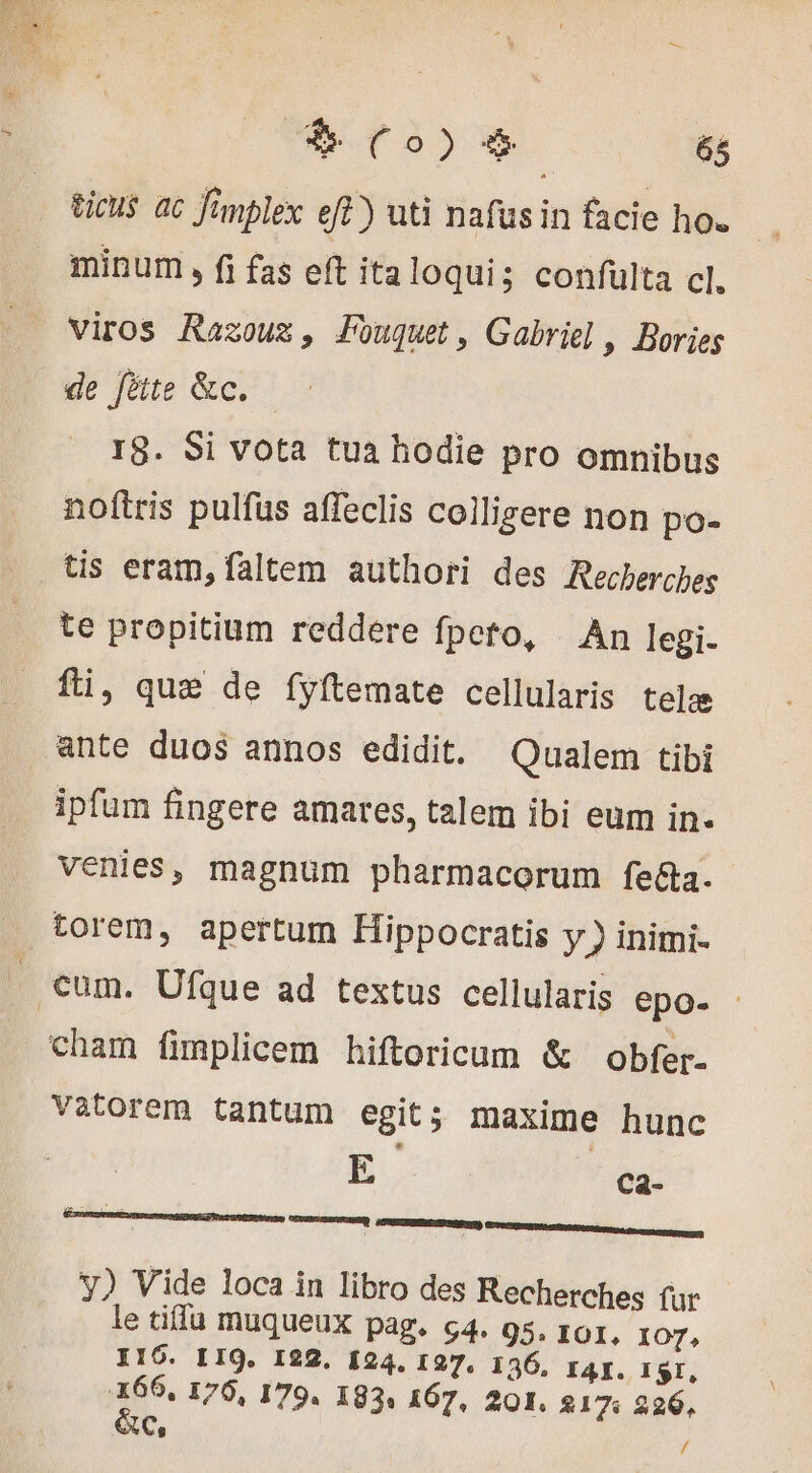 ticus. ac Jimplex eff) uti nafusin facie ho. minum , fi fas eft italoqui; confulta cl. viros Razouz, Fouquet, Gabriel, Bories de fite &amp;c. — 18. Si vota tua hodie pro omnibus noftris pulfüs affeclis colligere non po- tis eram, faltem authori des Recherches te propitium reddere fpeto, An legi. fti, que de fyftemate cellularis telæ ante duos annos edidit. Qualem tibi ipfum fingere amares, talem ibi eum in- venies, magnum pharmacorum fe&amp;ta. torem, apertum Hippocratis y ) inimi- . €um. Ufque ad textus cellularis epo- : cham fimplicem hiftoricum &amp; obfer- Vatorem tantum egit; maxime hunc E cCa- y) Vide loca in libro des Recherches fur le tifla muqueux pag. 64. 95. ror, IOT, 116. LIQ. 122. £24. 127, 136, zAr., ISI, A 170, 179. 183: 167, 201. 217%: 226, AC, /