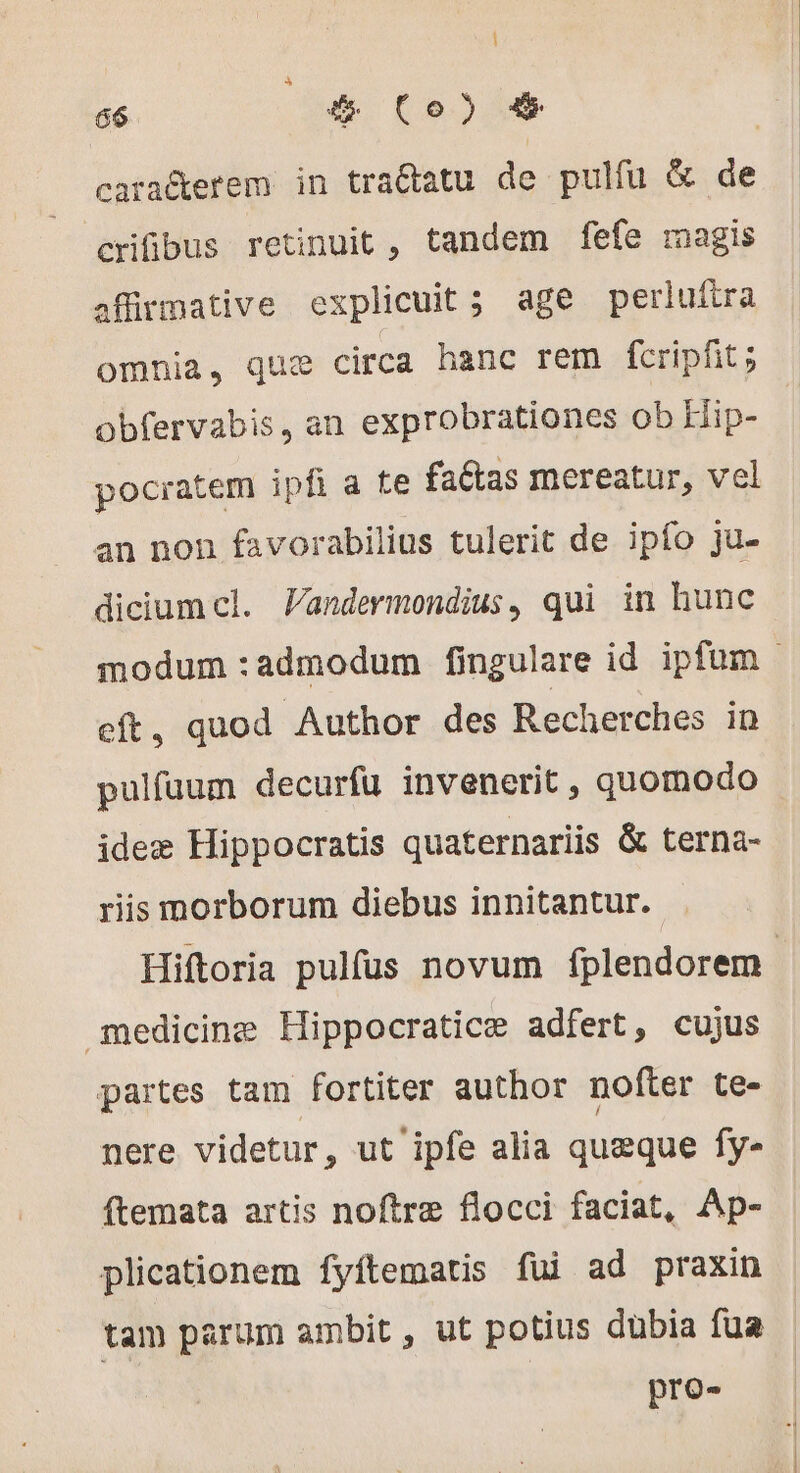 | 66 (4 Co) &amp; | caradterem in traétatu de pulfu &amp; de crifibus retinuit , tandem fefe magis affirmative explicuit ; age perluftra omnia, quæ circa hanc rem fcripfit ; obfervabis, an exprobrationes ob Hip- pocratem ipfi a te faétas mereatur, vel an non favorabilius tulerit de ipfo ju- dicium cl. Pandermondius, qui in hunc eft, quod Author des Recherches in pulfuum decurfu invenerit , quomodo ideæ Hippocratis quaternariis &amp; terna- riis morborum diebus innitantur. medicine Hippocraticæ adfert, cujus partes tam fortiter author nofter te- nere videtur, ut ipfe alia queque fy- ftemata artis noftre flocci faciat, Ap- plicationem fyftematis fui ad praxin tam parum ambit , ut potius dübia fua pro-