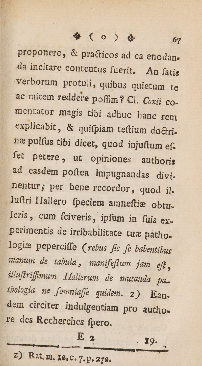 proponere, &amp; praéticos ad ea enodanes da incitare contentus fuerit. An fatis ac mitem reddere poffim? Cl. Coxi; co. explicabit, &amp; quifpiam teftium do&amp;ri- n£ pulfus tibi dicet, quod injuftum ef- fet petere &gt; ut opiniones authoris ad easdem poftea impugnandas divi. nentur; per bene recordor, quod il. luftri Hallero fpeciem amneftie obtu- leris, cum fciveris, ipfum in fuis ex. perimentis de irribabilitate tuæ patho. manwmn de tabula, manifeflum jam 0r. Üufirifimum Hollerum de mutanda Dan ibologia ne fommia[fe quidem. 2) Pan re des Recherches fpero. Ea EC nn NE pe ne z) Rat, m. x2,c, 7. p, 273.
