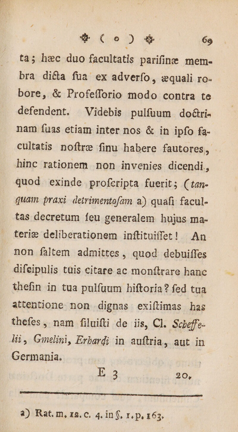 ta; hec duo facultatis parifinæ meme bra dicta fua ex adverfo, «quali ro. bore, &amp; Profeíforio modo contra te defendent. ^ Videbis pulfuum do&amp;ri- nam fuas etiam inter nos &amp; in ipfo fa- cultatis noftre finu habere fautores, | hinc rationem non invenies dicendi, quod exinde profcripta fuerit; (tan- quam praxi detrimentofam a) quafi facul- tas decretum feu generalem hujus ma- teriæ deliberationem inftituiffet! An non faltem admittes, quod debuiffes difeipulis tüis citare ac monftrare hanc thefin in tua pulfuum hiftoria? fed tua attentione non dignas exiftimas has thefes , nam filuifti de iis, CI. Scbeffe- Wi, Gmelini, Erbardi in auftria, aut in Germania. iita | E.2 20, ne a) Rat. m, 12. c. 4, in f. r,p, 163.