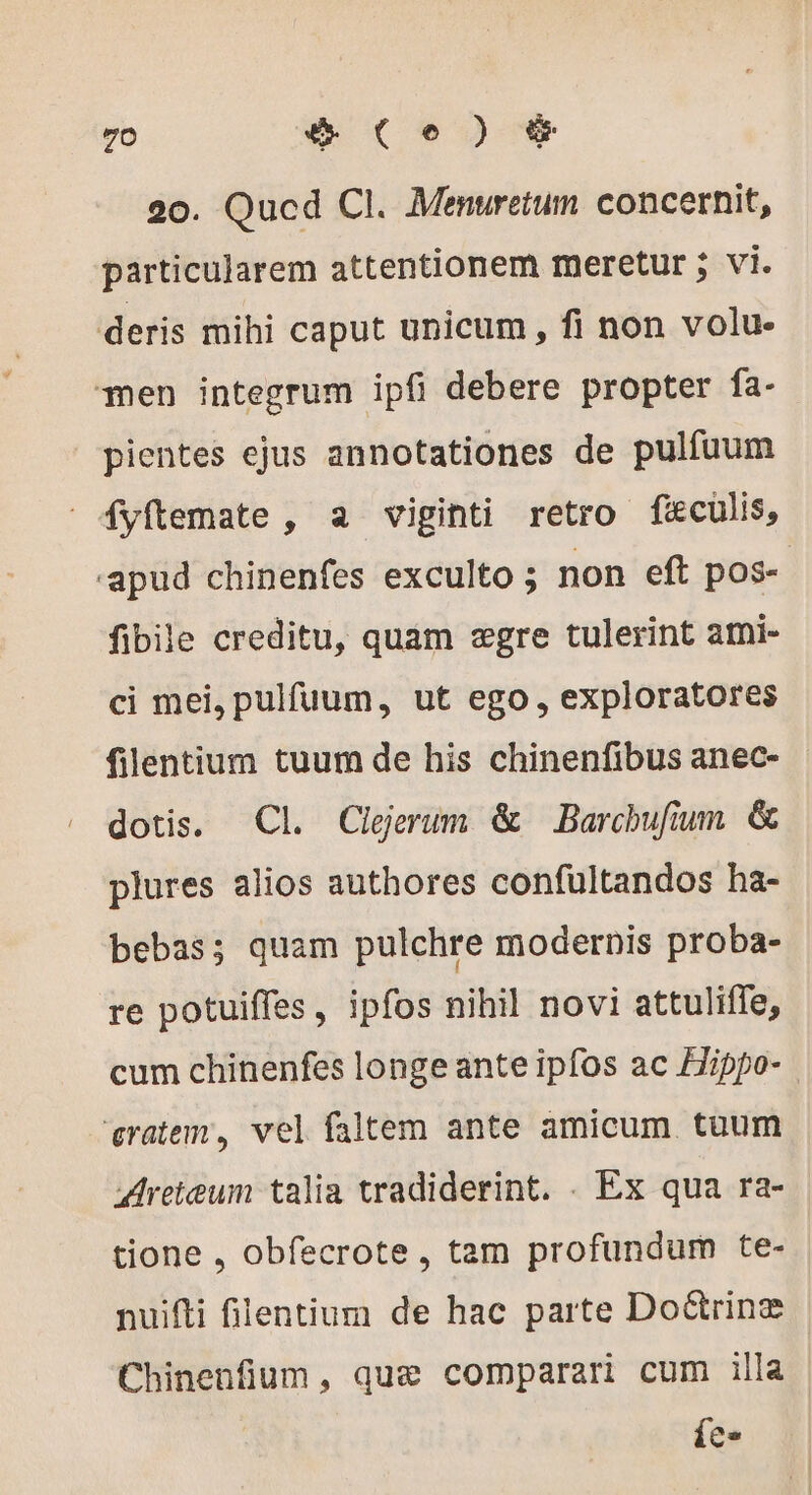 20. Qucd CI. Menuretum concernit, particularem attentionem meretur ; vi. deris mihi caput unicum, fi non volu- men integrum ipfi debere propter fa- pientes ejus annotationes de pulfuum fyftemate , a viginti retro feculis, 'apud chinenfes exculto ; non eft pos- fibile creditu, quam egre tulerint ami- ci mei, pulfuum, ut ego, exploratores filentium tuum de his chinenfibus anec- dotis. Cl Cleerum &amp; Barchufium &amp; plures alios authores confultandos ha- bebas; quam pulchre modernis proba- re potuiffes, ipfos nihil novi attuliffe, cum chinenfes longe ante ipfos ac Hippo- vratem, vel faltem ante amicum. tuum Areteum talia tradiderint. . Ex qua ra- tione , obfecrote , tam profundum te- nuifti filentium de hac parte Do&amp;trinz Chinenfium, que comparari cum illa Tu
