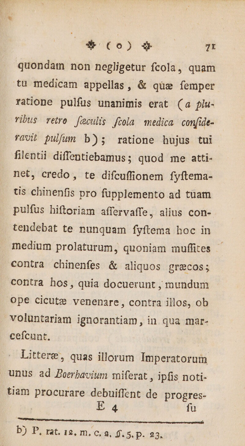 * Co) # 7t quondam non negligetur fcola, quam tu medicam appellas, &amp; qüe femper ratione pulfus unanimis erat (a plu- vibus retro [eculis [tola medica confide- ravit pulfum b); ratione hujus tui filentii diffentiebamus; quod me atti- net, credo, te difcuffionem fyftema- tis chinenfis pro fupplemento ad tuam pulfus hiftoriam affervaffe, alius con- tendebat te nunquam fyftema hoc in medium prolaturum, quoniam muffites contra chinenfes &amp; aliquos græcos; contra hos, quia docuerunt , mundum Ope cicutæ venenare, contra illos, ob voluntariam ignorantiam, in qua mar- cefcunt. E d Littere, quas illorum Imperatorum unus ad Boerbavium miferat , ipfis noti- tiam procurare debuiffent de progres- E4 fu Renan mangent ERE RN NR