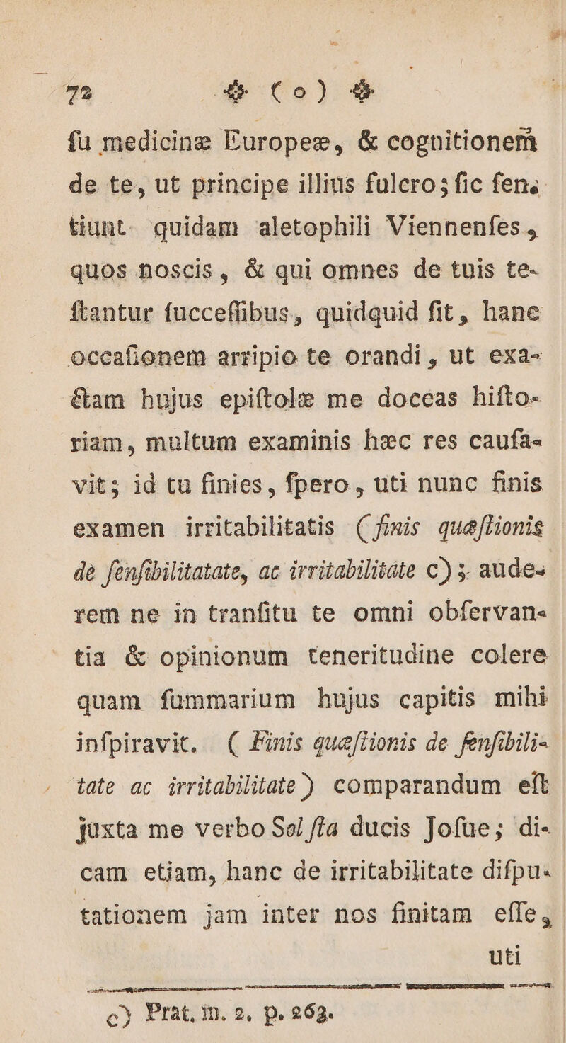 p m + Co) # fu medicinæ Europee, &amp; cognitionemñ de te, ut principe illius fulcro; fic fen. tiunt. quidam aletophili Viennenfes, quos noscis, &amp; qui omnes de tuis te- ftantur fucceffibus, quidquid fit, hane occafionem arripio te orandi , ut exa- tam hujus epiftolæ me doceas hifto- riam, multum examinis hec res caufa- vit; id tu finies, fpero, uti nunc finis examen irritabilitatis (finis quæftionis de fenfibilitatate, ac irritabilitate c) ; aude: rem ne in tranfitu te omni obfervan- tia &amp; opinionum teneritudine colere quam fümmarium hujus capitis mihi infpiravic. ( Finis qua[iionis de fenfibili- tate ac irritabilitate) comparandum elt juxta me verbo Sol Jia ducis Jofue; di- cam etiam, hanc de irritabilitate difpu« tationem jam inter nos finitam elle, uti WRZXGRMRGUSREICGNWMN veces PERS ee c) Prat, mn. 2, P 263.