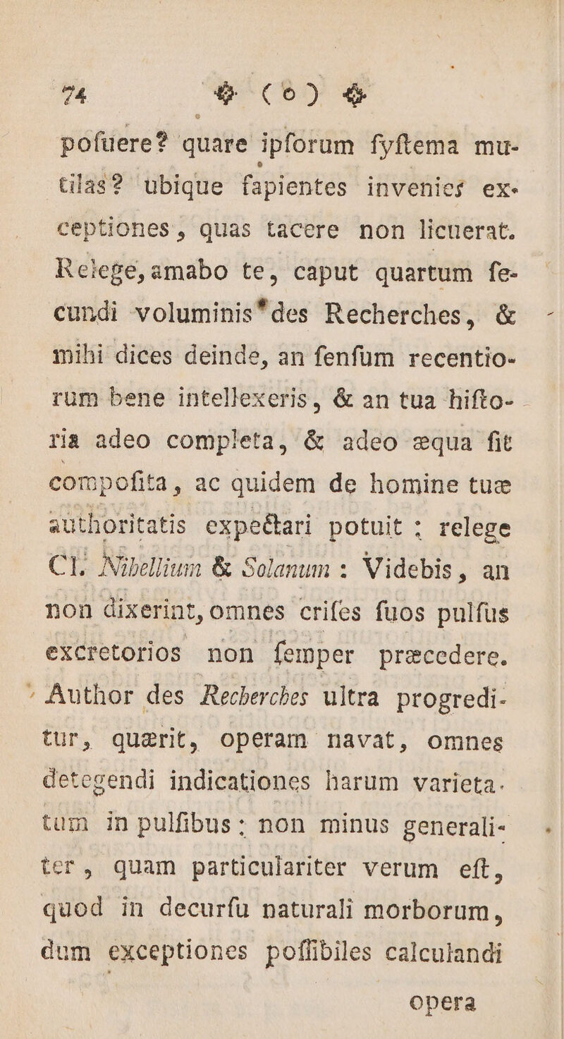 * b 74 ba xis ) &amp; pofuere? quare ipforum fyftema mu- tilas? ubique fapientes invenies ex- ceptiones, quas tacere non licuerat. Relege,amabo te, caput quartum fe- cundi voluminis*des Recherches, &amp; mihi dices deinde, an fenfum recentio- rum bene intellexeris, &amp; an tua hifto- ria adeo completa, &amp; adeo æqua fit compofita , ac quidem de homine tuæ authoritatis expeétari potuit : relege CI Nübellium &amp; Solanum : Videbis, an non dixerint, omnes crifes fuos pulfus excretorios non femper præccdere. Author des Recherches ultra progredi- tur, quærit, operam navat, omnes detegendi indicationes harum varieta. tum in pulfibus: non minus generali- ter, quam particulariter verum eft, quod in decurfu naturali morborum, dum exceptiones poflibiles calculandi Opera