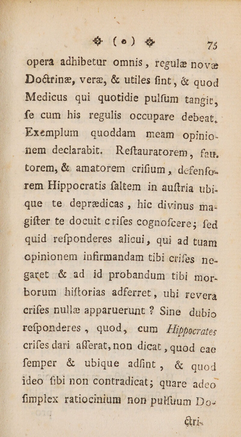 opera adhibetur omnis, regule novæ Doëûtrinæ, veræ, &amp; utiles fint, &amp; quod Medicus qui quotidie pulfüm tangit, fe cum his regulis occupare debeat, Exemplum quoddam meam opinio- nem declarabit. Reftauratorem, fan, torem, &amp;. amatorem crifium, defenfo.. rem Hippocratis faltem in auftria ubi. que te depredicas, hic divinus ma- gifter te docuit crifes cognofcere; fed quid refponderes alicui, qui ad tuam opinionem infirmandam tibi crifes ne. garet &amp; ad id probandum tibi mor. borum hiftorias adferret, ubi revera crifes nulle apparuerunt ? Sine dubio refponderes , quod, cum Hibpocrates crifes dari afferat, non dicat , quod eae femper &amp; ubique adfint, &amp; quod ideo fibi non contradicat; quare adco fimplex ratiocinium non pulfuum Do. Cri.
