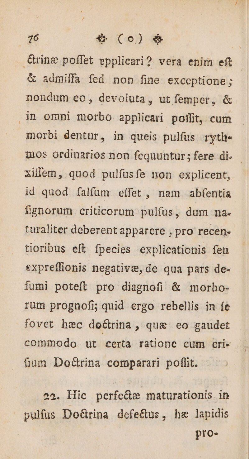 rine poffet epplicari? vera enim eft | &amp; admiffa fed non fine exceptione; nondum eo, devoluta, ut femper, &amp; in omni morbo applicari poflit, cum morbi dentur, in queis pulfus ryth« mos ordinarios non fequuntur; fere di. - xiffem, quod pulfusfe non explicent, id quod falfum eífet , nam abfentia fignorum criticorum pulfus, dum na. turaliter deberent apparere , pro recen- tioribus eft fpecies explicationis feu expreffionis negative, de qua pars de- fumi poteft pro diagnofi &amp; morbo- rum prognofi quid ergo rebellis in fe fovet hec decina, que eo gaudet commodo ut certa ratione cum cri- tum Dodrina comparari poffit. 22. Hic perfecte maturationis. ip pulfus Doëtrina defe&amp;us, he lapidis