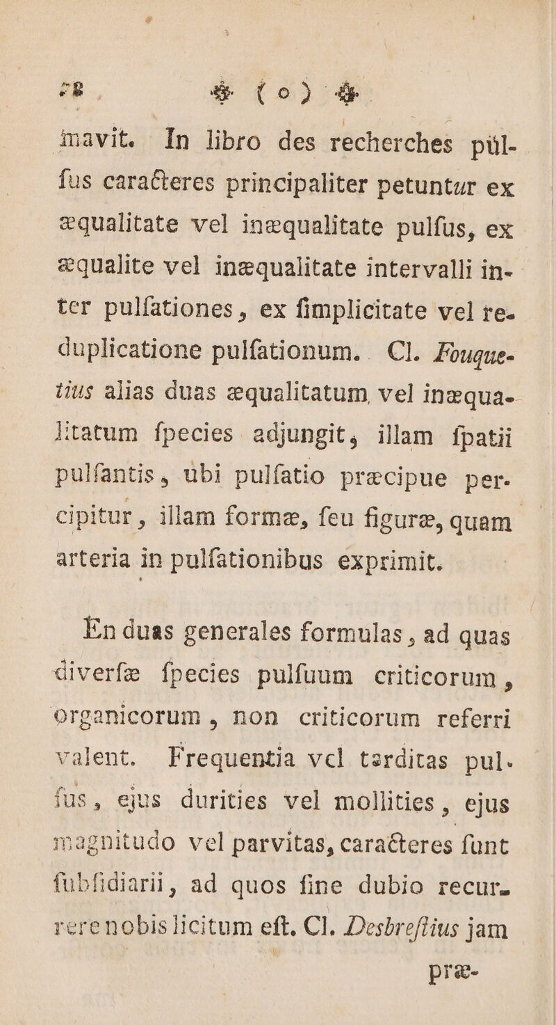 avit. In libro des recherches pül- fus caracteres principaliter petuntur ex æqualitate vel inequalitate pulfus, ex æqualite vel inæqualitate intervalli in- ter pulfationes, ex fimplicitate vel re. duplicatione pulfationum. CL Fouque- tius alias duas æqualitatum vel inæqua. ltatum fpecies adjungit, illam fpati pulfantis, ubi pulfatio precipue per. cipitur, illam formæ, feu figure, quam arteria in pulfationibus exprimit. En duas generales formulas , ad quas diverfe fpecies pulfuum criticorum , Organicorum , non criticorum referri valent. Frequentia vcl tarditas pul. fus, ejus durities vel mollities , ejus magnitudo vel parvitas, caraéteres funt fubfidiarii, ad quos fine dubio recur. rere nobis licitum eft. Cl. Desbreftius jam