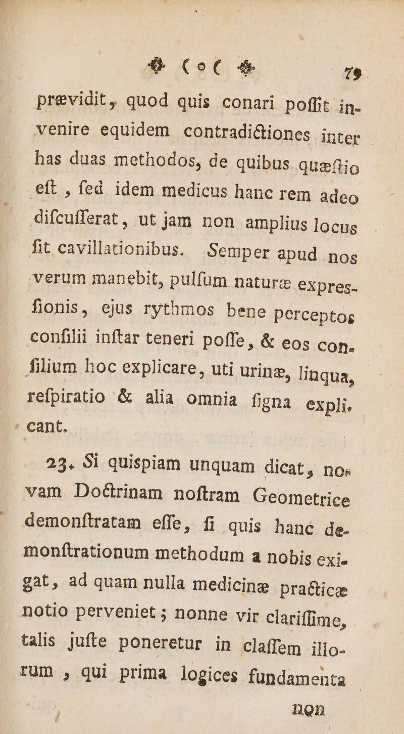 EJ previdit, quod quis conari poffit in- venire equidem contradictiones inter | has duas methodos, de quibus quæftio eft , fed idem medicus hanc rem adeo difcufferat, ut jam non amplius locus fit cavillationibus. Semper apud nos fionis, ejus rythmos bene perceptog confilii inftar teneri poffe, &amp; eos con. refpiratio &amp; alia omnia figna expli, 23. Si quispiam unquam dicat » nOs vam Doctrinam noftram Geometrice demonftratam effe, fi quis hanc de. monftrationum methodum a nobis EXie gat, ad quam nulla medicinæ praëticæ notio perveniet ; nonne vir clariffime, . talis jufte poneretur in claffem illo- rum , qui prima logices fundamenta non