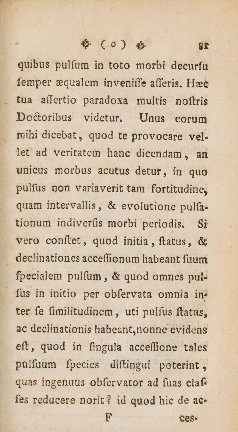 femper æqualem invenifle afferis. Hzc tua aflertio paradoxa multis noftris DoGoribus videtur. Unus eorum mihi dicebat, quod te provocare vel- let ad veritatem hanc dicendam, an unicus morbus acutus detur, in quo pulfus non variaverit tam fortitudine, quam intervallis, &amp; evolutione pulfa- tionum indiverfis morbi periodis. Si vero conítet, quod initia , ftatus, &amp; fpecialem pulfum, &amp; quod omnes puis ter fe fimilitudinem, uti pulfus ftatus, ac declinationis habeznt,nonne evidens eft, quod in fingula acceffione tales pulfuum fpecies diftingui poterint, quas ingenuus obfervator ad fuas claf fes reducere norit? id quod hic de ac- F Ces.