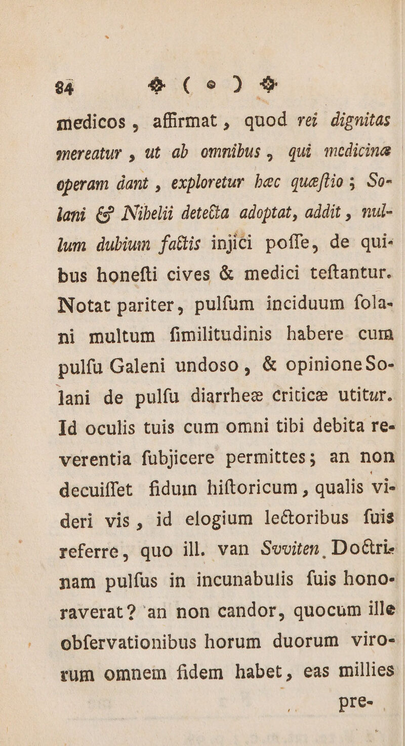 medicos , affirmat , quod re dignitas snereatur , ut ab ommibus , qui medicina | operam dant , exploretur bec quæftio ; So- lani € INibelii dete&amp;ta adoptat, addit , mul- lum dubiun fatis injici poffe, de qui- bus honefti cives &amp; medici teftantur. Notat pariter, pulfum inciduum fola- ni multum fimilitudinis habere cum pulfu Galeni undoso , &amp; opinioneSo- Jani de pulfu diarrheæ criticæ utitur. Id oculis tuis cum omni tibi debita re- verentia fubjicere permittes; an non decuiffet fiduin hiftoricum , qualis vie deri vis, id elogium le&amp;oribus fuis referre, quo ill. van Seviten, Doëtri. nam pulfus in incunabulis fuis hono- raverat? an non candor, quocum ille obfervationibus horum duorum viro- rum omnem fidem habet, eas millies | pre- |