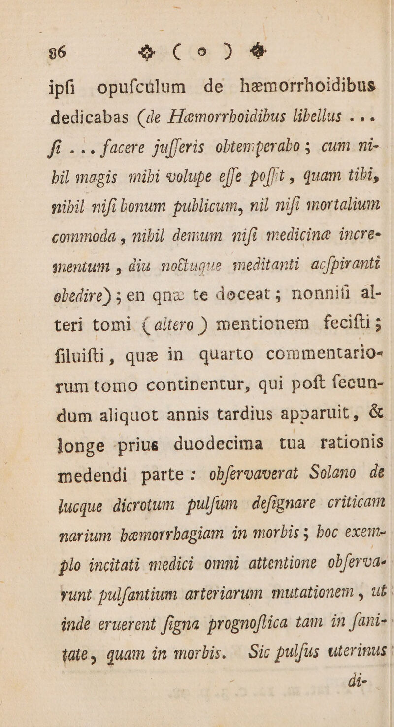 96 æ (Co) # ipfi opufcülum de hemorrhoidibus dedicabas (de Hemorrboidibus libellus . .. di . , facere jufferis obtemperabo ; cum ni- bil magis wibi volupe effe po[/t , quam tibi, nibil nifi bonum publicum, nil nifi mortalium commoda , nibil demum nifi medicine incre- mentum , diu noËtuque meditanti acfpiranti obedire) ; en qnz te deceat ; nonnii al- teri tomi (altero ) mentionem fecifti; filuifti, quæ in quarto commentario- rum tomo continentur, qui poft fecun- dum aliquot annis tardius apparuit, &amp; longe priue duodecima tua rationis medendi parte: obfervaverat Solano de jucque dicrotum pulfum | defignare | criticam narium bemorrbagiam in morbis 5 boc exem- plo incitati «medici omni attentione oberva- yunt pulfantium arteriarum mutationem y ub. inde eruerent figna prognoftica tam. in fanis: taie, quam in morbis. Sic pulfus uterinus | di-